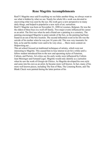 Rene Magritte Accomplishments
RenГ© Magritte once said Everything we see hides another thing, we always want to
see what is hidden by what we see. Nearly his whole life s work was devoted to
uncovering what was seen by the eye. His work gave a new perspective to many
daily things, and helped to popularize a new style of art, surrealism.
RenГ© Magritte was born on November 21, 1898 in Lessines, Belgium. He was the
the oldest of three boys in a well off family. Two major events influenced his career
as an artist. The first was when he and a friend saw a painting in a cemetery. The
painting encouraged Magritte to paint outside of the box, as the painting had been
found in an out of the box location. The second influential event in his life was the
suicide of his mother when he was just 14 years old. This was very traumatic for
him, as he and his mother were said to be very close. ... Show more content on
Helpwriting.net ...
This art school focused on traditional techniques of artistry, which were not
interesting to Magritte. This caused him to lose interest in art for a while until a
fellow student introduced him to the new and upcoming styles of Futurism,
Cubism, and Purism. Art critics say his early works were influenced by Cubists
Jean Metzinger and Fernand Leger. Magritte would only identify as a surrealist
when he saw the work of Giorgio de Chirico. As Magritte developed his own style
and came into his own as an artist, he became more well known. In fact, many of his
more well known pieces, including The Son of Man, The Listening Room, and The
Blank Check were painted during the latter portion of his
 