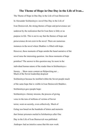 The Theme of Hope in One Day in the Life of Ivan...
The Theme of Hope in One Day in the Life of Ivan Denisovich
In Alexander Solzhenitsyn s novel One Day in the Life of
Ivan Denisovich, the strong themes of hope and perseverance are
undercut by the realization that for Ivan there is little or no
purpose in life. This is not to say that the themes of hope and
perseverance do not exist in the novel. There are numerous
instances in the novel where Shukhov is filled with hope.
However, these moments of hope amidst the banal narrative of the
novel raise the interesting question: Are these moments of hope
pointless? The answer to this question may lie more in the
individual human nature of the reader than in Solzhenitsyn s
literary ... Show more content on Helpwriting.net ...
Much of the Soviet leadership despised
Solzhenitsyn because he instilled within the Soviet people much
of the same hope that is visible in Ivan Denisovich Shukhov.
Solzhenitsyn gave people hope:
Solzhenitsyn s literary mission, the process of giving
voice to the tens of millions of victims of Soviet
terror, went on secretly, even collectively. Much of
Gulag was based on the hundreds of letters and memoirs
that former prisoners mailed to Solzhenitsyn after One
Day in the Life of Ivan Denisovich was published.
Andropov had an intuitive sense that this new work
 