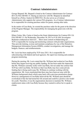 Contract Administrators
George Shepard: Mr. Shepard is listed as the Contract Administrator for Contract
ID # JA FSA OD 002 15. During an interview with Mr. Shepard, he identified
himself as a Policy Analyst for DHS FSA. He also serves as a Contract
Administrator who supports the various FSA programs. As a Contract Administrator
he is responsible for creating purchase orders for grants, among other tasks.
In the matter of Casa Ruby, he created the purchase order for the grant at the direction
of the Program Manager. The responsibility for managing the grant rests with the
program.
Hilary Cairns: Mrs. Carins is listed as the Grant Administrator for Contract ID # JA
FSA OD 002 15. On Wednesday, December 30, 2015 at 9:30 AM, Investigator
Beekman conducted an interview ... Show more content on Helpwriting.net ...
TCP is responsible for issuing and monitoring contracts with provider organizations.
They provide training, oversee and maintain compliance by way of the Homeless
Management Information System (HMIS), conduct investigations, and manage the
budgets, finances, and reimbursements.
Mr. Lucio has been employed by TCP since 2011. He is responsible for
subcontracting with federal and local agencies. He supervises training and conducts
program monitoring.
During the meeting, Mr. Lucio stated that Ms. Williams had worked at Casa Ruby
before they began receiving any public funding. He has been under the impression
that Ms. Williams currently works with Casa Ruby, but not under the contract that
TCP has with Casa Ruby. He believes that Casa Ruby may have some private
funding that is being used to pay Ms. Williams to continue working with the
organization. Mr. Lucio mentioned that there may have been an issue with Ms.
Williams background check which came back with a previous prostitution charge.
However, management at Casa Ruby believed the Ms. Williams past should be
overlooked in that she had turned her life around and could be a positive role model
for youth. Therefore, it was the organizations decision to maintain Ms. Williams
employment status with Casa Ruby because they wanted to utilize her to speak to
clients
 
