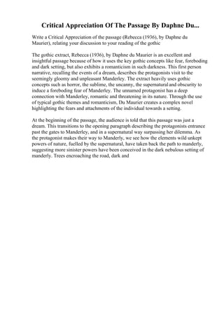 Critical Appreciation Of The Passage By Daphne Du...
Write a Critical Appreciation of the passage (Rebecca (1936), by Daphne du
Maurier), relating your discussion to your reading of the gothic
The gothic extract, Rebecca (1936), by Daphne du Maurier is an excellent and
insightful passage because of how it uses the key gothic concepts like fear, foreboding
and dark setting, but also exhibits a romanticism in such darkness. This first person
narrative, recalling the events of a dream, describes the protagonists visit to the
seemingly gloomy and unpleasant Manderley. The extract heavily uses gothic
concepts such as horror, the sublime, the uncanny, the supernaturaland obscurity to
induce a foreboding fear of Manderley. The unnamed protagonist has a deep
connection with Manderley, romantic and threatening in its nature. Through the use
of typical gothic themes and romanticism, Du Maurier creates a complex novel
highlighting the fears and attachments of the individual towards a setting.
At the beginning of the passage, the audience is told that this passage was just a
dream. This transitions to the opening paragraph describing the protagonists entrance
past the gates to Manderley, and in a supernatural way surpassing her dilemma. As
the protagonist makes their way to Manderly, we see how the elements wild unkept
powers of nature, fuelled by the supernatural, have taken back the path to manderly,
suggesting more sinister powers have been conceived in the dark nebulous setting of
manderly. Trees encroaching the road, dark and
 