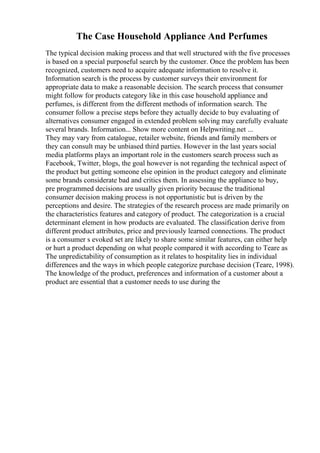 The Case Household Appliance And Perfumes
The typical decision making process and that well structured with the five processes
is based on a special purposeful search by the customer. Once the problem has been
recognized, customers need to acquire adequate information to resolve it.
Information search is the process by customer surveys their environment for
appropriate data to make a reasonable decision. The search process that consumer
might follow for products category like in this case household appliance and
perfumes, is different from the different methods of information search. The
consumer follow a precise steps before they actually decide to buy evaluating of
alternatives consumer engaged in extended problem solving may carefully evaluate
several brands. Information... Show more content on Helpwriting.net ...
They may vary from catalogue, retailer website, friends and family members or
they can consult may be unbiased third parties. However in the last years social
media platforms plays an important role in the customers search process such as
Facebook, Twitter, blogs, the goal however is not regarding the technical aspect of
the product but getting someone else opinion in the product category and eliminate
some brands considerate bad and critics them. In assessing the appliance to buy,
pre programmed decisions are usually given priority because the traditional
consumer decision making process is not opportunistic but is driven by the
perceptions and desire. The strategies of the research process are made primarily on
the characteristics features and category of product. The categorization is a crucial
determinant element in how products are evaluated. The classification derive from
different product attributes, price and previously learned connections. The product
is a consumer s evoked set are likely to share some similar features, can either help
or hurt a product depending on what people compared it with according to Teare as
The unpredictability of consumption as it relates to hospitality lies in individual
differences and the ways in which people categorize purchase decision (Teare, 1998).
The knowledge of the product, preferences and information of a customer about a
product are essential that a customer needs to use during the
 