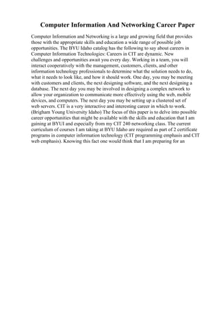 Computer Information And Networking Career Paper
Computer Information and Networking is a large and growing field that provides
those with the appropriate skills and education a wide range of possible job
opportunities. The BYU Idaho catalog has the following to say about careers in
Computer Information Technologies: Careers in CIT are dynamic. New
challenges and opportunities await you every day. Working in a team, you will
interact cooperatively with the management, customers, clients, and other
information technology professionals to determine what the solution needs to do,
what it needs to look like, and how it should work. One day, you may be meeting
with customers and clients, the next designing software, and the next designing a
database. The next day you may be involved in designing a complex network to
allow your organization to communicate more effectively using the web, mobile
devices, and computers. The next day you may be setting up a clustered set of
web servers. CIT is a very interactive and interesting career in which to work.
(Brigham Young University Idaho) The focus of this paper is to delve into possible
career opportunities that might be available with the skills and education that I am
gaining at BYUI and especially from my CIT 240 networking class. The current
curriculum of courses I am taking at BYU Idaho are required as part of 2 certificate
programs in computer information technology (CIT programming emphasis and CIT
web emphasis). Knowing this fact one would think that I am preparing for an
 