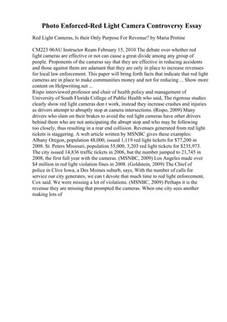 Photo Enforced-Red Light Camera Controversy Essay
Red Light Cameras, Is their Only Purpose For Revenue? by Maria Protine
CM223 06AU Instructor Ream February 15, 2010 The debate over whether red
light cameras are effective or not can cause a great divide among any group of
people. Proponents of the cameras say that they are effective in reducing accidents
and those against them are adamant that they are only in place to increase revenues
for local law enforcement. This paper will bring forth facts that indicate that red light
cameras are in place to make communities money and not for reducing ... Show more
content on Helpwriting.net ...
Rispo interviewed professor and chair of health policy and management of
University of South Florida College of Public Health who said, The rigorous studies
clearly show red light cameras don t work, instead they increase crashes and injuries
as drivers attempt to abruptly stop at camera intersections. (Rispo, 2009) Many
drivers who slam on their brakes to avoid the red light cameras have other drivers
behind them who are not anticipating the abrupt stop and who may be following
too closely, thus resulting in a rear end collision. Revenues generated from red light
tickets is staggering. A web article written by MSNBC gives these examples:
Albany Oregon, population 48,000, issued 1,119 red light tickets for $77,200 in
2008. St. Peters Missouri, population 55,000, 3,203 red light tickets for $235,973.
The city issued 14,836 traffic tickets in 2006, but the number jumped to 21,745 in
2008, the first full year with the cameras. (MSNBC, 2009) Los Angeles made over
$4 million in red light violation fines in 2008. (Goldstein, 2009) The Chief of
police in Clive Iowa, a Des Moines suburb, says, With the number of calls for
service our city generates, we can t devote that much time to red light enforcement,
Cox said. We were missing a lot of violations. (MSNBC, 2009) Perhaps it is the
revenue they are missing that prompted the cameras. When one city sees another
making lots of
 