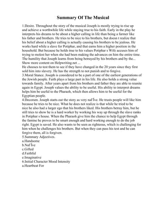 Summary Of The Musical
1.Desire. Throughout the story of the musical Joseph is mostly trying to rise up
and achieve a worthwhile life while staying true to his faith. Early in the play he
interprets his dreams to be about a higher calling in life than being a farmer like
his father and brothers. He tries to be nice to his brothers, but doesn t realize that
his belief about a higher calling is actually causing his brothers to be jealous. He
works hard while a slave for Potiphar, and that earns him a higher position in the
household. But because he holds true to his values Potiphar s Wife accuses him of
trying to molest her when she had been making the advances on him the entire time.
The humility that Joseph learns from being betrayed by his brothers and by the...
Show more content on Helpwriting.net ...
He chooses to test them to see if they have changed in the 20 years since they first
sold him into slavery. He has the strength to not punish and to forgive.
3.Moral Stance. Joseph is considered to be a part of one of the earliest generations of
the Jewish people. Faith plays a large part in his life. He also holds a strong value
towards family. After years apart from his brothers and father they are able to reunite
again in Egypt. Joseph values the ability to be useful. His ability to interpret dreams
helps him be useful to the Pharaoh, which then allows him to be useful for the
Egyptian people.
4.Decorum. Joseph starts out the story as very naГЇve. He trusts people will like him
because he tries to be nice. What he does not realize is that while he tried to be
nice he also had a larger ego that his brothers liked. His brothers betray him, but he
still tries to show he is a hard worker by working his way up through the slave ranks
in Potiphar s house. When the Pharaoh give him the chance to help Egypt through
the famine he proves to be smart enough and hard working enough to do the job
right. Egypt is saved. He also wants to be seen as righteous, which is challenging for
him when he challenges his brothers. But when they can pass his test and he can
forgive them, all is forgiven.
5.Summary Adjectives.
a.Handsome
b.NaГЇve
c.Gifted
d.Faithful
e.Imaginative
6.Initial Character Mood Intensity
a.Heartbeat For
 