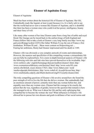 Eleanor of Aquitaine Essay
Eleanor of Aquitaine
Much has been written about the historical life of Eleanor of Aquitane. Her life,
Undoubtedly reads like legend, at least in part because it is. It is fairly safe to say
that the world had never seen a woman like Eleanor of Aquitane, and it is doubtful
that there has been a woman since who could rival her power, intelligence, beauty
and sheer force of will.
Like many other women of her time Eleanor came from a long line of noble and royal
blood. Her lineage can be traced back to the earliest kings of both England and
France.(follow link to take a look at Eleanor s very long family tree http://www.my
ged.com/db/page/scokin/12251) Her father William X was the son of France s first
troubadour, William IX and... Show more content on Helpwriting.net ...
Fearing her ambitions, Henry had Eleanor imprisoned until his death in 1189.
Eleanor s life was obviously a very complex network of events and relationships.
However, the nuances and specificities of this compelling woman s extraordinary life
can not fully be explored here. For a more in depth historical analysis of Eleanor s life
the following web sites and link sites have proved themselves to be invaluable. http:/
/www.millersv.edu/~english/homepage/duncan/medfem/eleanor1.html, http:/
/www.womeninworldhistory.com/heroine2.html, http://www.suite101.com
/article.cfm/british_royal_history/17621, http://www.fidnet.com/~weid
/medievalpeople.htm#eleanor, http://www.xs4all.nl/~kvenjb/favour.htm, http:/
/www.multimedia.calpoly.edu/libarts/dschwart/engl513/courtly/eleano2.htm
The truly compelling questions of Eleanor s life revolve around how she found the
pure strength of will to live the life that she did as a woman. She undoubtedly had
an enormous amount of power, certainly more than any woman before her, and
arguably more than any woman since. Eleanor had the courage to be exactly the
person that she was, regardless of gender, however the question that remains is how
she managed to do so. What was it about her life and her early upbringing that
compelled her to become the woman she was? What influences in Eleanor s life
allowed her to pursue her own dreams and goals in defiance of her social norms and
 