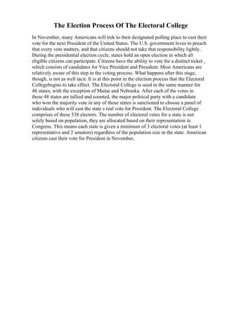 The Election Process Of The Electoral College
In November, many Americans will trek to their designated polling place to cast their
vote for the next President of the United States. The U.S. government loves to preach
that every vote matters, and that citizens should not take that responsibility lightly.
During the presidential election cycle, states hold an open election in which all
eligible citizens can participate. Citizens have the ability to vote for a distinct ticket ,
which consists of candidates for Vice President and President. Most Americans are
relatively aware of this step in the voting process. What happens after this stage,
though, is not as well tacit. It is at this point in the election process that the Electoral
Collegebegins to take effect. The Electoral College is used in the same manner for
48 states; with the exception of Maine and Nebraska. After each of the votes in
these 48 states are tallied and counted, the major political party with a candidate
who won the majority vote in any of those states is sanctioned to choose a panel of
individuals who will cast the state s real vote for President. The Electoral College
comprises of these 538 electors. The number of electoral votes for a state is not
solely based on population, they are allocated based on their representation in
Congress. This means each state is given a minimum of 3 electoral votes (at least 1
representative and 2 senators) regardless of the population size in the state. American
citizens cast their vote for President in November,
 