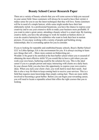 Beauty School Career Research Paper
There are a variety of beauty schools that you will come across to help you succeed
in your career field. Since customers will always be in need to have their styled, it
makes sense for you to use the latest techniques that they will love. Some customers
will be in need of a simple haircut, while some might needto have their hair
elaborately styled. As a professional beautician, you have the chance to express your
creativity and to use your extensive skills to make your business more profitable. If
you want to enter a great career, attending a beauty school is a smart step. By learning
creative skills, you have the advantage to work for models at fashion shows or
even do creative hairstyles for celebrities who want to look their best in motion
pictures. If you enjoy working with a variety of people and building strong
relationships, this is a rewarding option for you to consider.
If you re looking for reputable and established beauty schools, Boyd s Barber School
LLC in Lithia Springs, GA is the environment for you. It is always exciting to learn
new things that will ... Show more content on Helpwriting.net ...
Wouldn t it be great to be enrolled at the best barber school where you re assured of
obtaining the most effective skills? If you would like to have a job where you can
work your own hours, barbering could be the solution for you. This is the ideal
career if you re a people person and enjoy interacting with clients on a daily basis.
In your chosen field, you also have the opportunity to express your own creative
ideas. When you style your client s hair, you work hard to meet their needs. And
this is also a way for them to keep coming back to receive your services. This is a
field that requires more knowledge than simply cutting hair. There are more skills
involved to becoming a great barber. Before you can begin your rewarding career,
you will need to locate a reputable school that offers the right courses that you re
looking
 