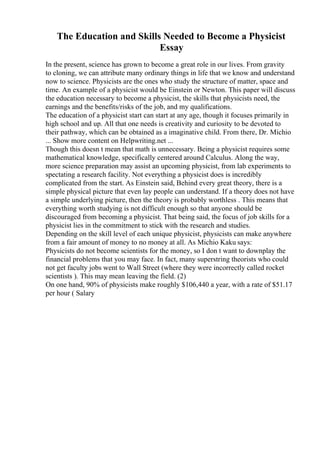The Education and Skills Needed to Become a Physicist
Essay
In the present, science has grown to become a great role in our lives. From gravity
to cloning, we can attribute many ordinary things in life that we know and understand
now to science. Physicists are the ones who study the structure of matter, space and
time. An example of a physicist would be Einstein or Newton. This paper will discuss
the education necessary to become a physicist, the skills that physicists need, the
earnings and the benefits/risks of the job, and my qualifications.
The education of a physicist start can start at any age, though it focuses primarily in
high school and up. All that one needs is creativity and curiosity to be devoted to
their pathway, which can be obtained as a imaginative child. From there, Dr. Michio
... Show more content on Helpwriting.net ...
Though this doesn t mean that math is unnecessary. Being a physicist requires some
mathematical knowledge, specifically centered around Calculus. Along the way,
more science preparation may assist an upcoming physicist, from lab experiments to
spectating a research facility. Not everything a physicist does is incredibly
complicated from the start. As Einstein said, Behind every great theory, there is a
simple physical picture that even lay people can understand. If a theory does not have
a simple underlying picture, then the theory is probably worthless . This means that
everything worth studying is not difficult enough so that anyone should be
discouraged from becoming a physicist. That being said, the focus of job skills for a
physicist lies in the commitment to stick with the research and studies.
Depending on the skill level of each unique physicist, physicists can make anywhere
from a fair amount of money to no money at all. As Michio Kaku says:
Physicists do not become scientists for the money, so I don t want to downplay the
financial problems that you may face. In fact, many superstring theorists who could
not get faculty jobs went to Wall Street (where they were incorrectly called rocket
scientists ). This may mean leaving the field. (2)
On one hand, 90% of physicists make roughly $106,440 a year, with a rate of $51.17
per hour ( Salary
 