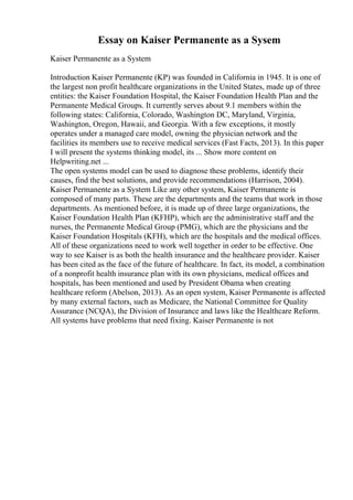 Essay on Kaiser Permanente as a Sysem
Kaiser Permanente as a System
Introduction Kaiser Permanente (KP) was founded in California in 1945. It is one of
the largest non profit healthcare organizations in the United States, made up of three
entities: the Kaiser Foundation Hospital, the Kaiser Foundation Health Plan and the
Permanente Medical Groups. It currently serves about 9.1 members within the
following states: California, Colorado, Washington DC, Maryland, Virginia,
Washington, Oregon, Hawaii, and Georgia. With a few exceptions, it mostly
operates under a managed care model, owning the physician network and the
facilities its members use to receive medical services (Fast Facts, 2013). In this paper
I will present the systems thinking model, its ... Show more content on
Helpwriting.net ...
The open systems model can be used to diagnose these problems, identify their
causes, find the best solutions, and provide recommendations (Harrison, 2004).
Kaiser Permanente as a System Like any other system, Kaiser Permanente is
composed of many parts. These are the departments and the teams that work in those
departments. As mentioned before, it is made up of three large organizations, the
Kaiser Foundation Health Plan (KFHP), which are the administrative staff and the
nurses, the Permanente Medical Group (PMG), which are the physicians and the
Kaiser Foundation Hospitals (KFH), which are the hospitals and the medical offices.
All of these organizations need to work well together in order to be effective. One
way to see Kaiser is as both the health insurance and the healthcare provider. Kaiser
has been cited as the face of the future of healthcare. In fact, its model, a combination
of a nonprofit health insurance plan with its own physicians, medical offices and
hospitals, has been mentioned and used by President Obama when creating
healthcare reform (Abelson, 2013). As an open system, Kaiser Permanente is affected
by many external factors, such as Medicare, the National Committee for Quality
Assurance (NCQA), the Division of Insurance and laws like the Healthcare Reform.
All systems have problems that need fixing. Kaiser Permanente is not
 
