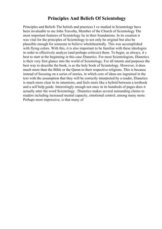 Principles And Beliefs Of Scientology
Principles and Beliefs The beliefs and practices I ve studied in Scientology have
been invaluable to me John Travolta, Member of the Church of Scientology The
most important features of Scientology lie in their foundations. In its creation it
was vital for the principles of Scientology to not only be original but also be
plausible enough for someone to believe wholeheartedly. This was accomplished
with flying colors. With this, it is also important to be familiar with these ideologies
in order to effectively analyze (and perhaps criticize) them. To begin, as always, it s
best to start at the beginning in this case Dianetics. For most Scientologists, Dianetics
is their very first glance into the world of Scientology. For all intents and purposes the
best way to describe the book, is as the holy book of Scientology. However, it does
much more than the Bible or the Qaran to their respective religions. This is because
instead of focusing on a series of stories, in which core of ideas are ingrained in the
text with the assumption that they will be correctly interpreted by a reader, Dianetics
is much more clear in its intentions, and feels more like a hybrid between a textbook
and a self help guide. Interestingly enough not once in its hundreds of pages does it
actually utter the word Scientology . Dianetics makes several astounding claims to
readers including increased mental capacity, emotional control, among many more.
Perhaps most impressive, is that many of
 