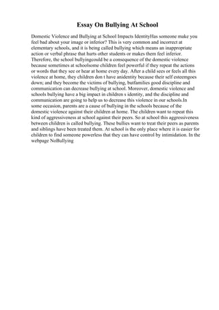 Essay On Bullying At School
Domestic Violence and Bullying at School Impacts IdentityHas someone make you
feel bad about your image or inferior? This is very common and incorrect at
elementary schools, and it is being called bullying which means an inappropriate
action or verbal phrase that hurts other students or makes them feel inferior.
Therefore, the school bullyingcould be a consequence of the domestic violence
because sometimes at schoolsome children feel powerful if they repeat the actions
or words that they see or hear at home every day. After a child sees or feels all this
violence at home, they children don t have anidentity because their self esteemgoes
down; and they become the victims of bullying, butfamilies good discipline and
communication can decrease bullying at school. Moreover, domestic violence and
schools bullying have a big impact in children s identity, and the discipline and
communication are going to help us to decrease this violence in our schools.In
some occasion, parents are a cause of bullying in the schools because of the
domestic violence against their children at home. The children want to repeat this
kind of aggressiveness at school against their peers. So at school this aggressiveness
between children is called bullying. These bullies want to treat their peers as parents
and siblings have been treated them. At school is the only place where it is easier for
children to find someone powerless that they can have control by intimidation. In the
webpage NoBullying
 