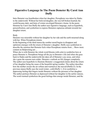 Figurative Language In The Poem Demeter By Carol Ann
Duffy
Intro Demeter was heartbroken when her daughter, Persephone was taken by Hades
to the underworld. Without her beloved daughter, she was left broken hearted, the
world became dark, and hints of winter enveloped Demeter s home. In the poem
Demeter by Carol Ann Duffy the author uses figurative language, such as hyperbole,
personification, and symbolism to express Demeters rapturous attitude towards her
daughter return.
Body
Demeter was miserable without her daughter by her side and the earth mourned along
with her. When Persephone returns
In the beginning of the third stanza the somber mood begins to disappear and
optimism emerges with the return of Demeter s daughter. Duffy uses symbolism to
describe the emotion that Demeter feels when Persephone returns from ... Show more
content on Helpwriting.net ...
When she is with Demeter the whole word blooms with color to symbolize how at
peace Demeter is. Persephone brings all the joy to Demeter s life and when she goes
back to Hades and the underworld she takes all of Demeter s joy away, and when
she s gone the seasons turn colder. Demeter s outlook on life changes completely.
The author uses hyperbole to illustrate Demeter s exaggerated claims about the return
of her daughter being the cause of the beautiful spring weather. The author describes
how the mother swears the air softens and warmed as she moved (Duffy12). In the
previous stanza Duffy uses the word winter...cold (Duffy 1, 2) to symbolize a
depressing feeling that lingers inside Demeter without the presence of her daughter.
The author portrays Demeter as depressed without her daughter in the earlier stanzas.
The word warmed symbolizes the good feelings that emerge inside Demeter, and the
 