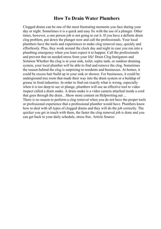 How To Drain Water Plumbers
Clogged drains can be one of the most frustrating moments you face during your
day or night. Sometimes it is a quick and easy fix with the use of a plunger. Other
times, however, a one person job is not going to cut it. If you have a definite drain
clog problem, put down the plunger now and call the professionals. Your local
plumbers have the tools and experiences to make clog removal easy, quickly and
effortlessly. Plus, they work around the clock day and night in case you run into a
plumbing emergency when you least expect it to happen. Call the professionals
and prevent that un needed stress from your life! Drain Clog Instigators and
Solution Whether the clog is in your sink, toilet, septic tank, or outdoor draining
system, your local plumber will be able to find and remove the clog. Sometimes
the reason behind the clog is surprising to residents and businesses. At homes, it
could be excess hair build up in your sink or shower. For businesses, it could be
underground tree roots that made their way into the drain system or a buildup of
grease in food industries. In order to find out exactly what is wrong, especially
when it is too deep to see or plunge, plumbers will use an effective tool to video
inspect called a drain snake. A drain snake is a video camera attached inside a cord
that goes through the drain... Show more content on Helpwriting.net ...
There is no reason to perform a clog removal when you do not have the proper tools
or professional experience that a professional plumber would have. Plumbers know
how to deal with all types of clogged drains and they will do the job correctly. The
quicker you get in touch with them, the faster the clog removal job is done and you
can get back to your daily schedule, stress free. Article Source:
 