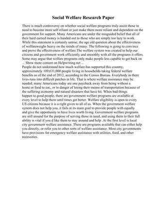 Social Welfare Research Paper
There is much controversy on whether social welfare programs truly assist those in
need to become more self reliant or just make them more reliant and dependent on the
government for support. Many Americans are under the misguided belief that all of
their hard earned money is handed out to those who are simply too lazy to work.
While this statement is certainly untrue, the age old question about the effectiveness
of welfareweighs heavy on the minds of many. The following is going to convince
and prove the effectiveness of welfare.The welfare system was created to help our
citizens and government work efficiently and smoothly with all the programs it offers.
Some may argue that welfare programs only make people less capable to get back on
... Show more content on Helpwriting.net ...
People do not understand how much welfare has supported this country,
approximately 109,631,000 people living in households taking federal welfare
benefits as of the end of 2012, according to the Census Bureau. Everybody in there
lives runs into difficult patches in life. That is where welfare assistance may be
needed, many Americans today are one paycheck away from being without a
home or food to eat,, or in danger of losing their means of transportation because of
the suffering economy and natural disasters that have hit. When bad things
happen to good people, there are government welfare programs are available at
every level to help them until times get better. Welfare eligibility is open to every
US citizens because it is a right given to all of us. When the government welfare
system does not help you, it fails at its main goal to provide people with equally
and give the opportunity to have lives worth living. Government welfare programs
are still around for the purpose of serving those in need, and using them to their full
ability is vital if you d like them to stay around and help .At the first level is local
city government welfare assistance. There are programs available that can either help
you directly, or refer you to other sorts of welfare assistance. Most city governments
have provisions for emergency welfare assistance with utilities, food, and other
necessities.
 
