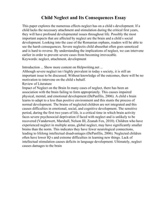 Child Neglect and Its Consequences Essay
This paper explores the numerous effects neglect has on a child s development. If a
child lacks the necessary attachment and stimulation during the critical first years,
they will have profound developmental issues throughout life. Possibly the most
important aspects that are affected by neglect are the brain and a child s social
development. Looking into the case of the Romanian orphans, readers will be able to
see the harsh consequences. Severe neglectis child abusethat often goes unnoticed
and is hard to reverse. By understanding the implications of neglect, we can intervene
earlier in order to prevent severe cases from becoming irrevocable.
Keywords: neglect, attachment, development
Introduction ... Show more content on Helpwriting.net ...
Although severe neglect isn t highly prevalent in today s society, it is still an
important issue to be discussed. Without knowledge of the outcomes, there will be no
motivation to intervene on the child s behalf.
Review of Literature
Impact of Neglect on the Brain In many cases of neglect, there has been an
association with the brain failing to form appropriately. This causes impaired
physical, mental, and emotional development (DePanfilis, 2006). A child s brain
learns to adapt to a less than positive environment and this stunts the process of
normal development. The brains of neglected children are not integrated and this
causes difficulties in emotional, social, and cognitive development. The sensitive
period, during the first two years of life, is a critical time in which brain activity
faces severe psychosocial deprivation if faced with neglect and is unlikely to be
recovered (Vanderwert, Marshall, Nelson III, Zeanah Fox, 2010). Children who have
experienced neglect in multiple areas, global neglect, may have significantly smaller
brains than the norm. This indicates they have fewer neurological connections,
leading to lifelong intellectual disadvantages (DePanfilis, 2006). Neglected children
often have lower IQ s and extreme difficulties in learning new things. Lack of
intellectual stimulation causes deficits in language development. Ultimately, neglect
causes damages to the brain
 