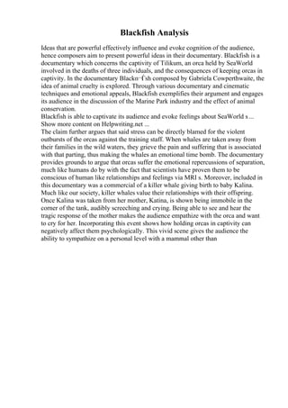 Blackfish Analysis
Ideas that are powerful effectively influence and evoke cognition of the audience,
hence composers aim to present powerful ideas in their documentary. Blackfish is a
documentary which concerns the captivity of Tilikum, an orca held by SeaWorld
involved in the deaths of three individuals, and the consequences of keeping orcas in
captivity. In the documentary Blackп¬Ѓsh composed by Gabriela Cowperthwaite, the
idea of animal cruelty is explored. Through various documentary and cinematic
techniques and emotional appeals, Blackfish exemplifies their argument and engages
its audience in the discussion of the Marine Park industry and the effect of animal
conservation.
Blackfish is able to captivate its audience and evoke feelings about SeaWorld s...
Show more content on Helpwriting.net ...
The claim further argues that said stress can be directly blamed for the violent
outbursts of the orcas against the training staff. When whales are taken away from
their families in the wild waters, they grieve the pain and suffering that is associated
with that parting, thus making the whales an emotional time bomb. The documentary
provides grounds to argue that orcas suffer the emotional repercussions of separation,
much like humans do by with the fact that scientists have proven them to be
conscious of human like relationships and feelings via MRI s. Moreover, included in
this documentary was a commercial of a killer whale giving birth to baby Kalina.
Much like our society, killer whales value their relationships with their offspring.
Once Kalina was taken from her mother, Katina, is shown being immobile in the
corner of the tank, audibly screeching and crying. Being able to see and hear the
tragic response of the mother makes the audience empathize with the orca and want
to cry for her. Incorporating this event shows how holding orcas in captivity can
negatively affect them psychologically. This vivid scene gives the audience the
ability to sympathize on a personal level with a mammal other than
 