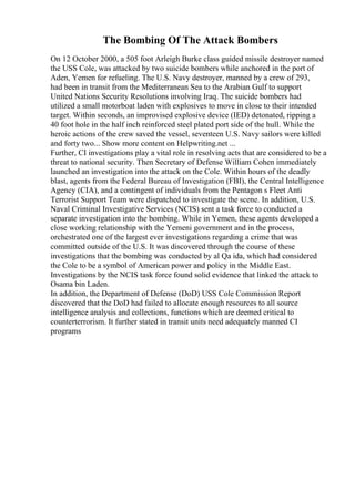 The Bombing Of The Attack Bombers
On 12 October 2000, a 505 foot Arleigh Burke class guided missile destroyer named
the USS Cole, was attacked by two suicide bombers while anchored in the port of
Aden, Yemen for refueling. The U.S. Navy destroyer, manned by a crew of 293,
had been in transit from the Mediterranean Sea to the Arabian Gulf to support
United Nations Security Resolutions involving Iraq. The suicide bombers had
utilized a small motorboat laden with explosives to move in close to their intended
target. Within seconds, an improvised explosive device (IED) detonated, ripping a
40 foot hole in the half inch reinforced steel plated port side of the hull. While the
heroic actions of the crew saved the vessel, seventeen U.S. Navy sailors were killed
and forty two... Show more content on Helpwriting.net ...
Further, CI investigations play a vital role in resolving acts that are considered to be a
threat to national security. Then Secretary of Defense William Cohen immediately
launched an investigation into the attack on the Cole. Within hours of the deadly
blast, agents from the Federal Bureau of Investigation (FBI), the Central Intelligence
Agency (CIA), and a contingent of individuals from the Pentagon s Fleet Anti
Terrorist Support Team were dispatched to investigate the scene. In addition, U.S.
Naval Criminal Investigative Services (NCIS) sent a task force to conducted a
separate investigation into the bombing. While in Yemen, these agents developed a
close working relationship with the Yemeni government and in the process,
orchestrated one of the largest ever investigations regarding a crime that was
committed outside of the U.S. It was discovered through the course of these
investigations that the bombing was conducted by al Qa ida, which had considered
the Cole to be a symbol of American power and policy in the Middle East.
Investigations by the NCIS task force found solid evidence that linked the attack to
Osama bin Laden.
In addition, the Department of Defense (DoD) USS Cole Commission Report
discovered that the DoD had failed to allocate enough resources to all source
intelligence analysis and collections, functions which are deemed critical to
counterterrorism. It further stated in transit units need adequately manned CI
programs
 