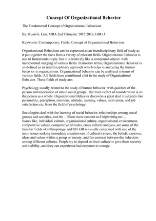 Concept Of Organizational Behavior
The Fundamental Concept of Organizational Behaviour
By: Roan G. Lim, MBA 2nd Trimester 2015 2016, HBO 3
Keywords: Contemporary, Fields, Concept of Organizational Behaviour
Organizational Behaviour can be expressed as an interdisciplinary field of study as
it put together the facts from a variety of relevant fields. Organizational Behavior is
not an fundamental topic, but it is relatively like a compound subject, with
incorporated merging of various fields. In modern terms, Organizational Behavior is
an defined as an interdisciplinary approach which helps in analyzing the human
behavior in organizations. Organizational behavior can be analyzed in terms of
various fields. All fields have contributed a lot in the study of Organizational
Behavior. These fields of study are:
Psychology usually related to the study of human behavior, with qualities of the
person and association of small social groups. The main center of consideration is on
the person as a whole. Organizational Behavior discovers a great deal in subjects like
personality, perception, emotions, attitude, learning, values, motivation, and job
satisfaction etc. from the field of psychology.
Sociologists deal with the learning of social behavior, relationships among social
groups and societies, and the ... Show more content on Helpwriting.net ...
Issues like, individual culture, organisational culture, organisational environment,
comparative values, comparative attitudes, cross cultural analysis, are some of the
familiar fields of anthropology and OB. OB is usually concerned with one of the
main issues seeking immediate attention out of cultural system, the beliefs, customs,
ideas and values within a group or society, and the contrast between the behaviors
among different cultures. People try to depend on their culture to give them security
and stability, and they can experience bad response to strange
 