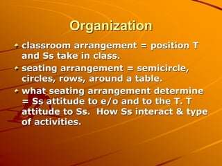 Organization
classroom arrangement = position T
and Ss take in class.
seating arrangement = semicircle,
circles, rows, around a table.
what seating arrangement determine
= Ss attitude to e/o and to the T. T
attitude to Ss. How Ss interact & type
of activities.
 
