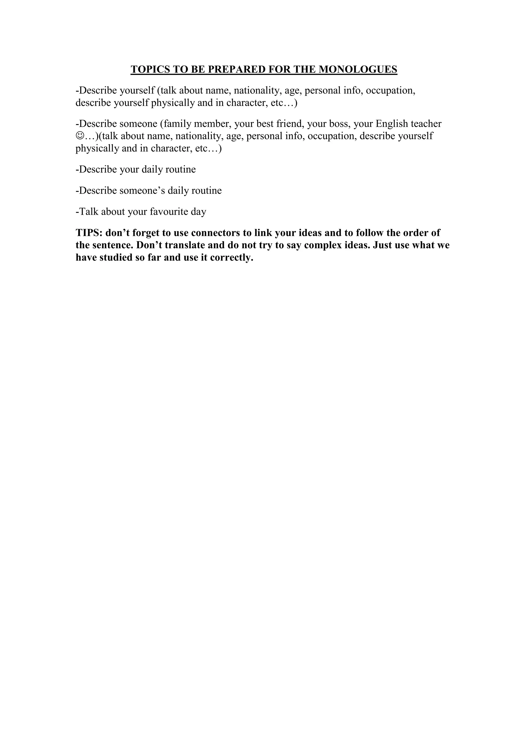 TOPICS TO BE PREPARED FOR THE MONOLOGUES
-Describe yourself (talk about name, nationality, age, personal info, occupation,
describe yourself physically and in character, etc…)
-Describe someone (family member, your best friend, your boss, your English teacher
…)(talk about name, nationality, age, personal info, occupation, describe yourself
physically and in character, etc…)
-Describe your daily routine
-Describe someone’s daily routine
-Talk about your favourite day
TIPS: don’t forget to use connectors to link your ideas and to follow the order of
the sentence. Don’t translate and do not try to say complex ideas. Just use what we
have studied so far and use it correctly.