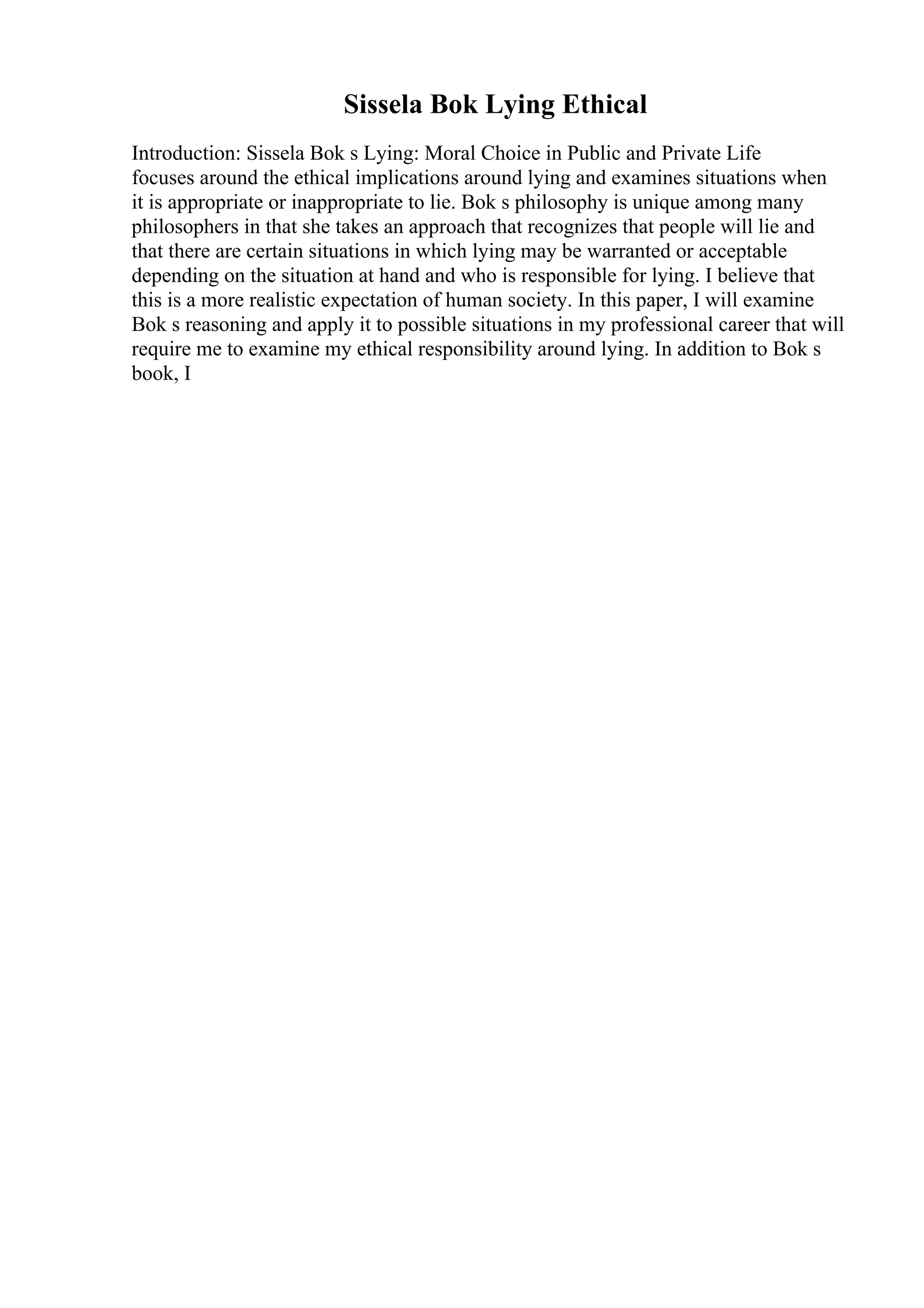 Sissela Bok Lying Ethical
Introduction: Sissela Bok s Lying: Moral Choice in Public and Private Life
focuses around the ethical implications around lying and examines situations when
it is appropriate or inappropriate to lie. Bok s philosophy is unique among many
philosophers in that she takes an approach that recognizes that people will lie and
that there are certain situations in which lying may be warranted or acceptable
depending on the situation at hand and who is responsible for lying. I believe that
this is a more realistic expectation of human society. In this paper, I will examine
Bok s reasoning and apply it to possible situations in my professional career that will
require me to examine my ethical responsibility around lying. In addition to Bok s
book, I
 