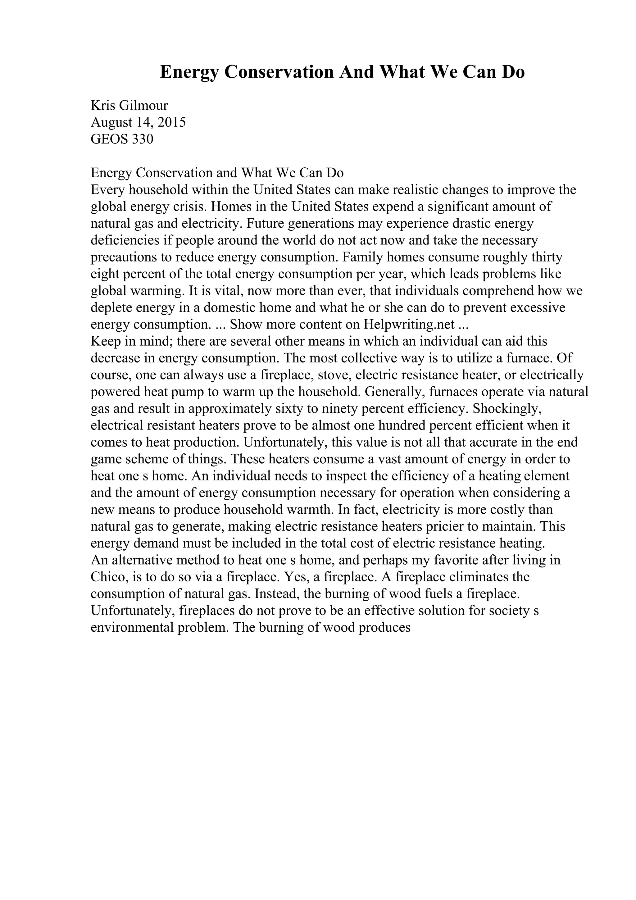 Energy Conservation And What We Can Do
Kris Gilmour
August 14, 2015
GEOS 330
Energy Conservation and What We Can Do
Every household within the United States can make realistic changes to improve the
global energy crisis. Homes in the United States expend a significant amount of
natural gas and electricity. Future generations may experience drastic energy
deficiencies if people around the world do not act now and take the necessary
precautions to reduce energy consumption. Family homes consume roughly thirty
eight percent of the total energy consumption per year, which leads problems like
global warming. It is vital, now more than ever, that individuals comprehend how we
deplete energy in a domestic home and what he or she can do to prevent excessive
energy consumption. ... Show more content on Helpwriting.net ...
Keep in mind; there are several other means in which an individual can aid this
decrease in energy consumption. The most collective way is to utilize a furnace. Of
course, one can always use a fireplace, stove, electric resistance heater, or electrically
powered heat pump to warm up the household. Generally, furnaces operate via natural
gas and result in approximately sixty to ninety percent efficiency. Shockingly,
electrical resistant heaters prove to be almost one hundred percent efficient when it
comes to heat production. Unfortunately, this value is not all that accurate in the end
game scheme of things. These heaters consume a vast amount of energy in order to
heat one s home. An individual needs to inspect the efficiency of a heating element
and the amount of energy consumption necessary for operation when considering a
new means to produce household warmth. In fact, electricity is more costly than
natural gas to generate, making electric resistance heaters pricier to maintain. This
energy demand must be included in the total cost of electric resistance heating.
An alternative method to heat one s home, and perhaps my favorite after living in
Chico, is to do so via a fireplace. Yes, a fireplace. A fireplace eliminates the
consumption of natural gas. Instead, the burning of wood fuels a fireplace.
Unfortunately, fireplaces do not prove to be an effective solution for society s
environmental problem. The burning of wood produces
 