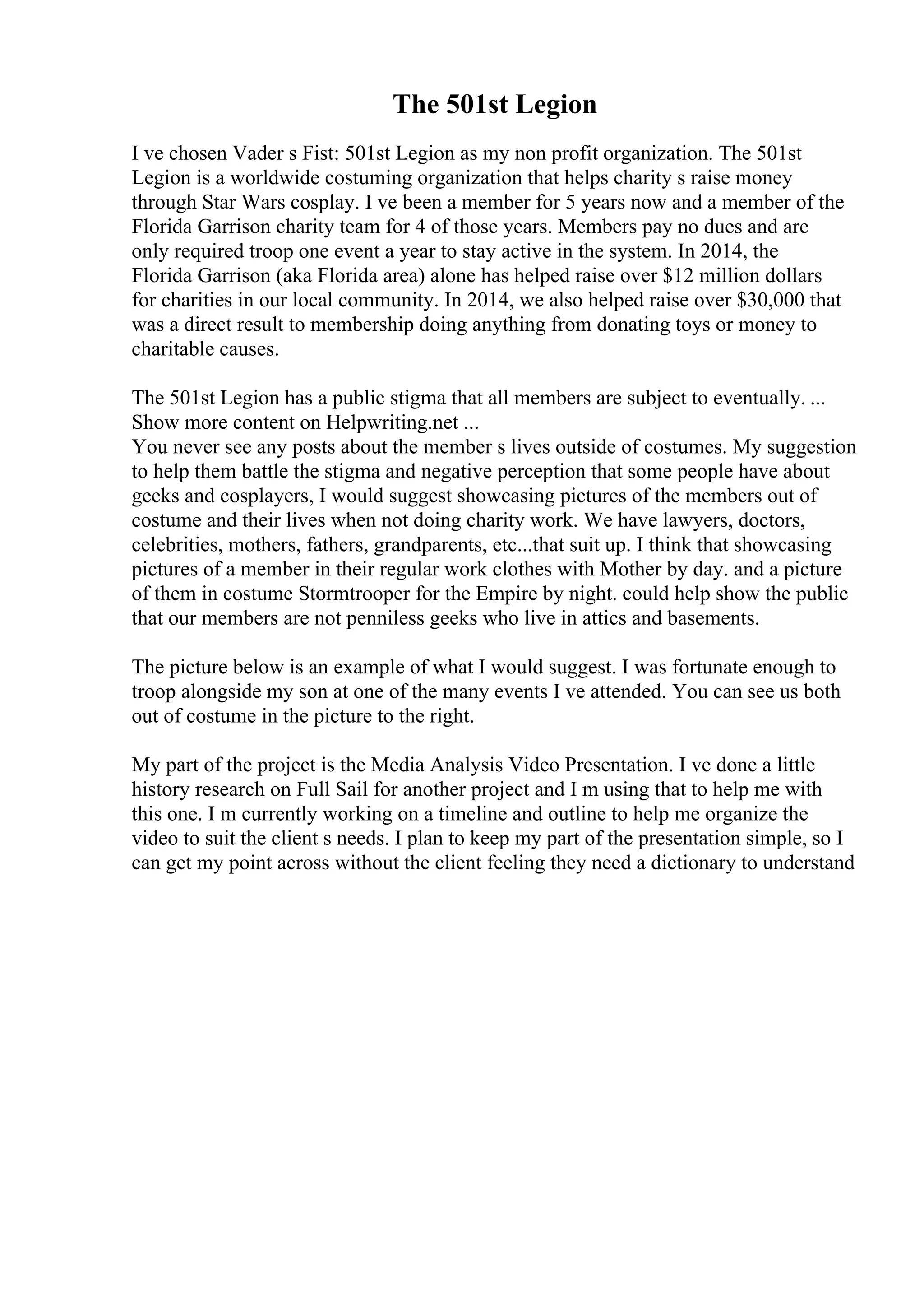 The 501st Legion
I ve chosen Vader s Fist: 501st Legion as my non profit organization. The 501st
Legion is a worldwide costuming organization that helps charity s raise money
through Star Wars cosplay. I ve been a member for 5 years now and a member of the
Florida Garrison charity team for 4 of those years. Members pay no dues and are
only required troop one event a year to stay active in the system. In 2014, the
Florida Garrison (aka Florida area) alone has helped raise over $12 million dollars
for charities in our local community. In 2014, we also helped raise over $30,000 that
was a direct result to membership doing anything from donating toys or money to
charitable causes.
The 501st Legion has a public stigma that all members are subject to eventually. ...
Show more content on Helpwriting.net ...
You never see any posts about the member s lives outside of costumes. My suggestion
to help them battle the stigma and negative perception that some people have about
geeks and cosplayers, I would suggest showcasing pictures of the members out of
costume and their lives when not doing charity work. We have lawyers, doctors,
celebrities, mothers, fathers, grandparents, etc...that suit up. I think that showcasing
pictures of a member in their regular work clothes with Mother by day. and a picture
of them in costume Stormtrooper for the Empire by night. could help show the public
that our members are not penniless geeks who live in attics and basements.
The picture below is an example of what I would suggest. I was fortunate enough to
troop alongside my son at one of the many events I ve attended. You can see us both
out of costume in the picture to the right.
My part of the project is the Media Analysis Video Presentation. I ve done a little
history research on Full Sail for another project and I m using that to help me with
this one. I m currently working on a timeline and outline to help me organize the
video to suit the client s needs. I plan to keep my part of the presentation simple, so I
can get my point across without the client feeling they need a dictionary to understand
 