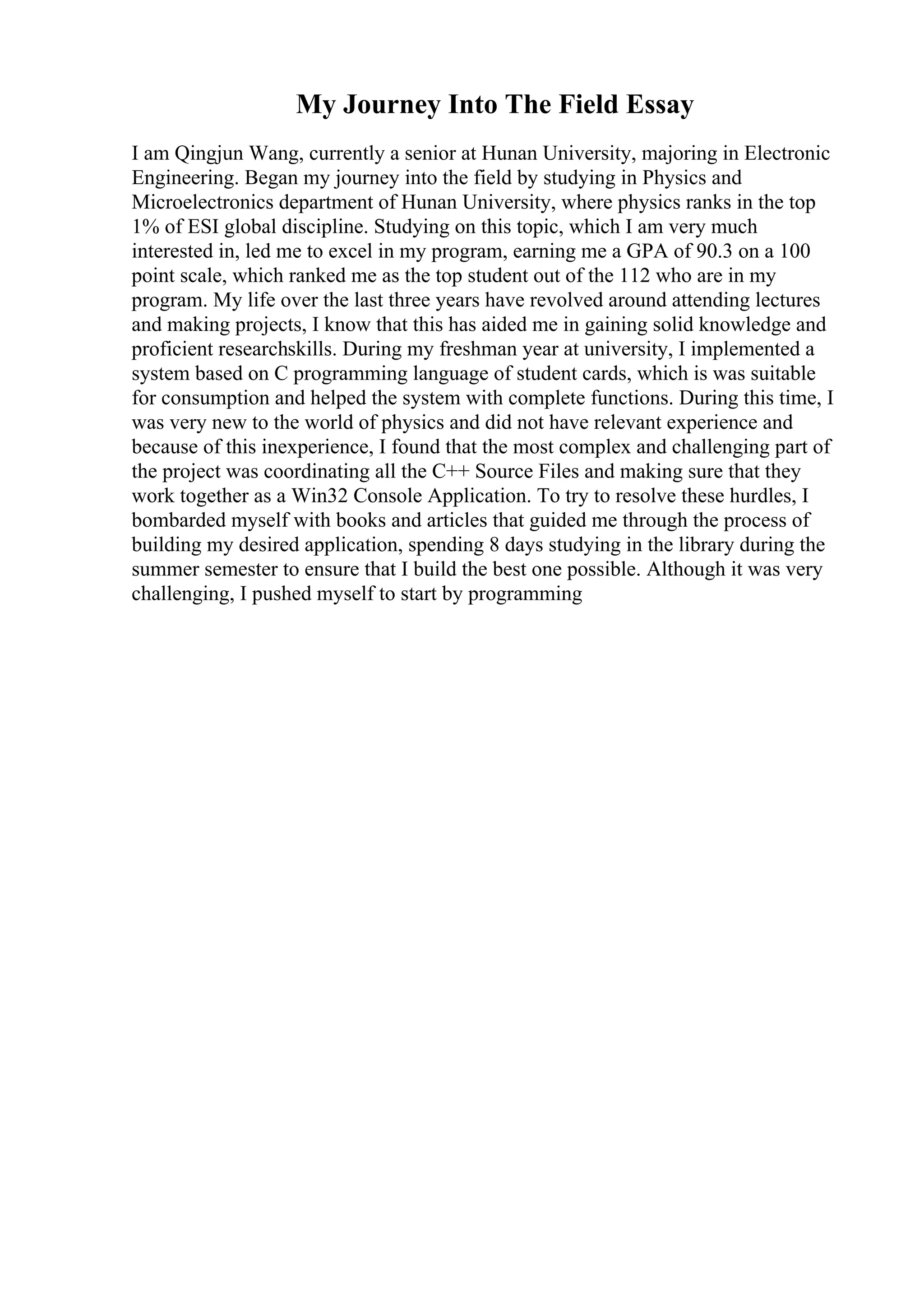 My Journey Into The Field Essay
I am Qingjun Wang, currently a senior at Hunan University, majoring in Electronic
Engineering. Began my journey into the field by studying in Physics and
Microelectronics department of Hunan University, where physics ranks in the top
1% of ESI global discipline. Studying on this topic, which I am very much
interested in, led me to excel in my program, earning me a GPA of 90.3 on a 100
point scale, which ranked me as the top student out of the 112 who are in my
program. My life over the last three years have revolved around attending lectures
and making projects, I know that this has aided me in gaining solid knowledge and
proficient researchskills. During my freshman year at university, I implemented a
system based on C programming language of student cards, which is was suitable
for consumption and helped the system with complete functions. During this time, I
was very new to the world of physics and did not have relevant experience and
because of this inexperience, I found that the most complex and challenging part of
the project was coordinating all the C++ Source Files and making sure that they
work together as a Win32 Console Application. To try to resolve these hurdles, I
bombarded myself with books and articles that guided me through the process of
building my desired application, spending 8 days studying in the library during the
summer semester to ensure that I build the best one possible. Although it was very
challenging, I pushed myself to start by programming
 