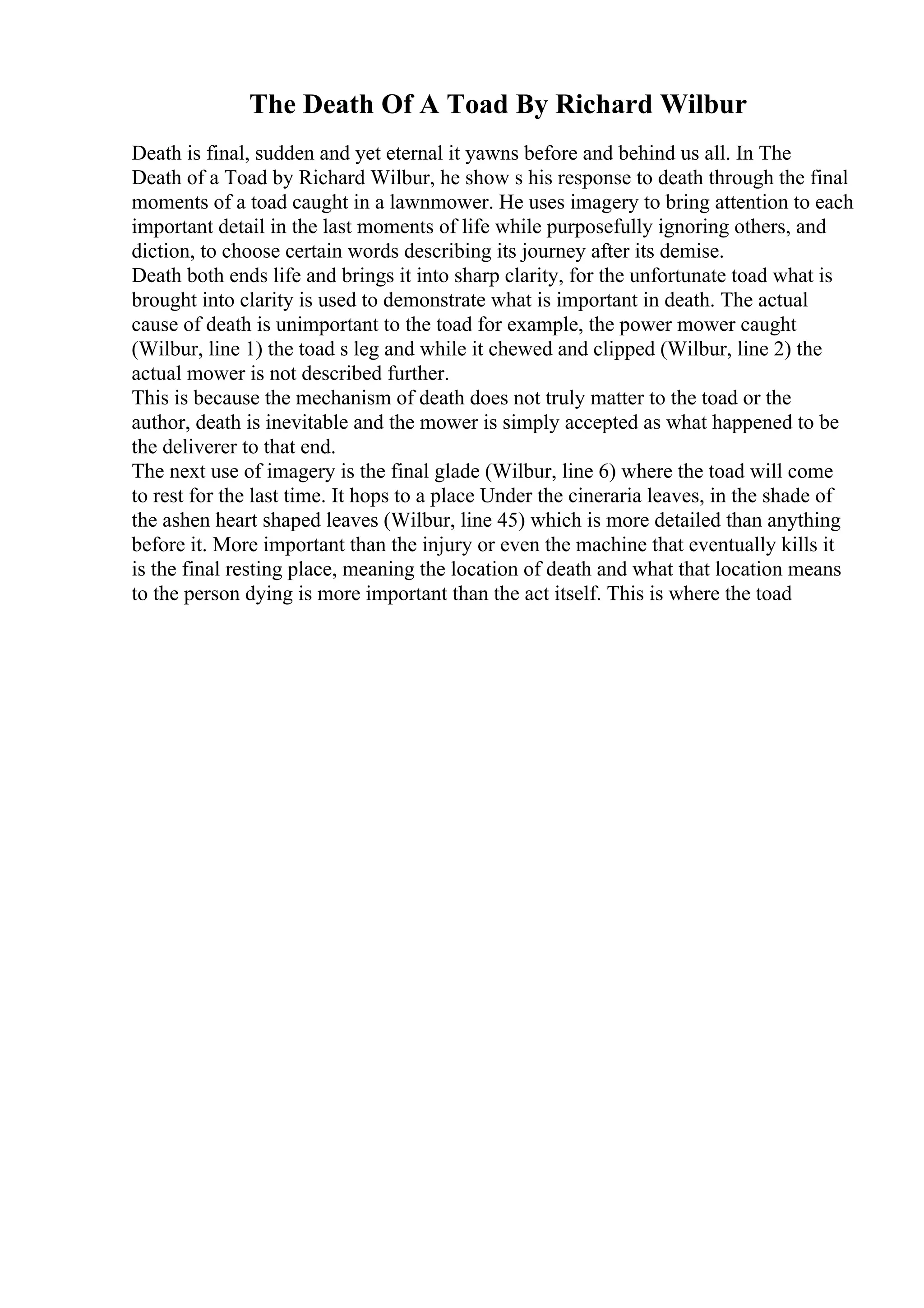 The Death Of A Toad By Richard Wilbur
Death is final, sudden and yet eternal it yawns before and behind us all. In The
Death of a Toad by Richard Wilbur, he show s his response to death through the final
moments of a toad caught in a lawnmower. He uses imagery to bring attention to each
important detail in the last moments of life while purposefully ignoring others, and
diction, to choose certain words describing its journey after its demise.
Death both ends life and brings it into sharp clarity, for the unfortunate toad what is
brought into clarity is used to demonstrate what is important in death. The actual
cause of death is unimportant to the toad for example, the power mower caught
(Wilbur, line 1) the toad s leg and while it chewed and clipped (Wilbur, line 2) the
actual mower is not described further.
This is because the mechanism of death does not truly matter to the toad or the
author, death is inevitable and the mower is simply accepted as what happened to be
the deliverer to that end.
The next use of imagery is the final glade (Wilbur, line 6) where the toad will come
to rest for the last time. It hops to a place Under the cineraria leaves, in the shade of
the ashen heart shaped leaves (Wilbur, line 45) which is more detailed than anything
before it. More important than the injury or even the machine that eventually kills it
is the final resting place, meaning the location of death and what that location means
to the person dying is more important than the act itself. This is where the toad
 