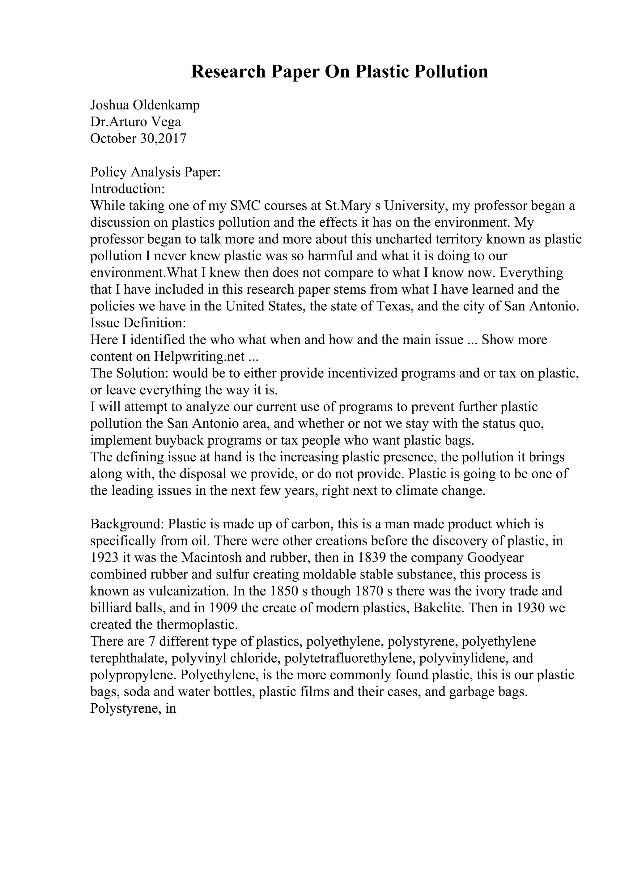 Research Paper On Plastic Pollution
Joshua Oldenkamp
Dr.Arturo Vega
October 30,2017
Policy Analysis Paper:
Introduction:
While taking one of my SMC courses at St.Mary s University, my professor began a
discussion on plastics pollution and the effects it has on the environment. My
professor began to talk more and more about this uncharted territory known as plastic
pollution I never knew plastic was so harmful and what it is doing to our
environment.What I knew then does not compare to what I know now. Everything
that I have included in this research paper stems from what I have learned and the
policies we have in the United States, the state of Texas, and the city of San Antonio.
Issue Definition:
Here I identified the who what when and how and the main issue ... Show more
content on Helpwriting.net ...
The Solution: would be to either provide incentivized programs and or tax on plastic,
or leave everything the way it is.
I will attempt to analyze our current use of programs to prevent further plastic
pollution the San Antonio area, and whether or not we stay with the status quo,
implement buyback programs or tax people who want plastic bags.
The defining issue at hand is the increasing plastic presence, the pollution it brings
along with, the disposal we provide, or do not provide. Plastic is going to be one of
the leading issues in the next few years, right next to climate change.
Background: Plastic is made up of carbon, this is a man made product which is
specifically from oil. There were other creations before the discovery of plastic, in
1923 it was the Macintosh and rubber, then in 1839 the company Goodyear
combined rubber and sulfur creating moldable stable substance, this process is
known as vulcanization. In the 1850 s though 1870 s there was the ivory trade and
billiard balls, and in 1909 the create of modern plastics, Bakelite. Then in 1930 we
created the thermoplastic.
There are 7 different type of plastics, polyethylene, polystyrene, polyethylene
terephthalate, polyvinyl chloride, polytetrafluorethylene, polyvinylidene, and
polypropylene. Polyethylene, is the more commonly found plastic, this is our plastic
bags, soda and water bottles, plastic films and their cases, and garbage bags.
Polystyrene, in
 