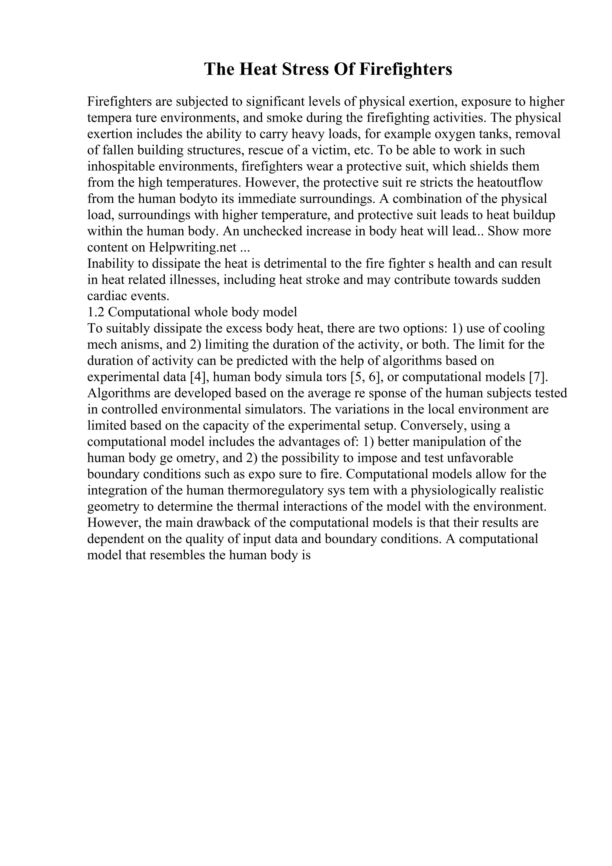 The Heat Stress Of Firefighters
Firefighters are subjected to significant levels of physical exertion, exposure to higher
tempera ture environments, and smoke during the firefighting activities. The physical
exertion includes the ability to carry heavy loads, for example oxygen tanks, removal
of fallen building structures, rescue of a victim, etc. To be able to work in such
inhospitable environments, firefighters wear a protective suit, which shields them
from the high temperatures. However, the protective suit re stricts the heatoutflow
from the human bodyto its immediate surroundings. A combination of the physical
load, surroundings with higher temperature, and protective suit leads to heat buildup
within the human body. An unchecked increase in body heat will lead... Show more
content on Helpwriting.net ...
Inability to dissipate the heat is detrimental to the fire fighter s health and can result
in heat related illnesses, including heat stroke and may contribute towards sudden
cardiac events.
1.2 Computational whole body model
To suitably dissipate the excess body heat, there are two options: 1) use of cooling
mech anisms, and 2) limiting the duration of the activity, or both. The limit for the
duration of activity can be predicted with the help of algorithms based on
experimental data [4], human body simula tors [5, 6], or computational models [7].
Algorithms are developed based on the average re sponse of the human subjects tested
in controlled environmental simulators. The variations in the local environment are
limited based on the capacity of the experimental setup. Conversely, using a
computational model includes the advantages of: 1) better manipulation of the
human body ge ometry, and 2) the possibility to impose and test unfavorable
boundary conditions such as expo sure to fire. Computational models allow for the
integration of the human thermoregulatory sys tem with a physiologically realistic
geometry to determine the thermal interactions of the model with the environment.
However, the main drawback of the computational models is that their results are
dependent on the quality of input data and boundary conditions. A computational
model that resembles the human body is
 