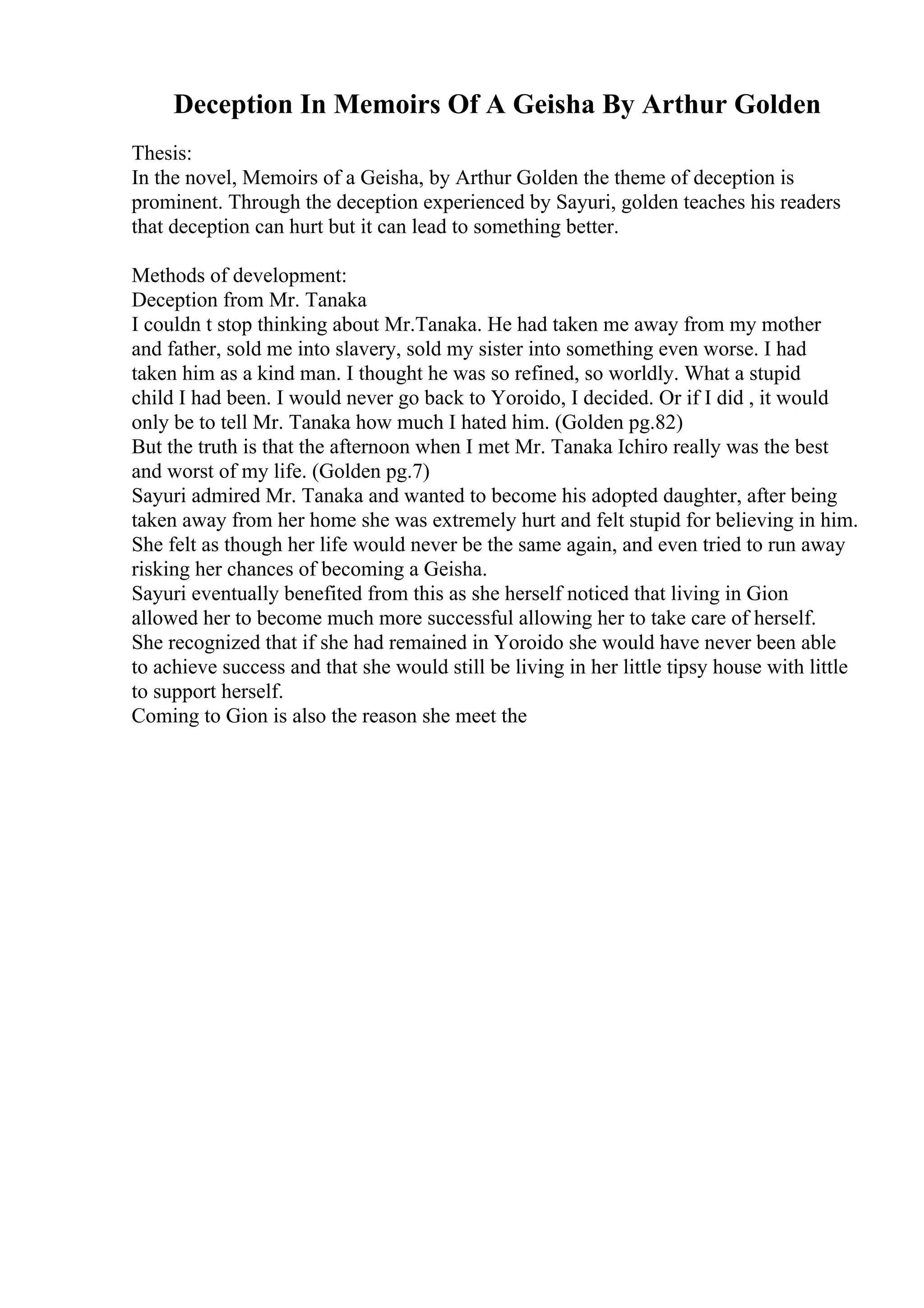 Deception In Memoirs Of A Geisha By Arthur Golden
Thesis:
In the novel, Memoirs of a Geisha, by Arthur Golden the theme of deception is
prominent. Through the deception experienced by Sayuri, golden teaches his readers
that deception can hurt but it can lead to something better.
Methods of development:
Deception from Mr. Tanaka
I couldn t stop thinking about Mr.Tanaka. He had taken me away from my mother
and father, sold me into slavery, sold my sister into something even worse. I had
taken him as a kind man. I thought he was so refined, so worldly. What a stupid
child I had been. I would never go back to Yoroido, I decided. Or if I did , it would
only be to tell Mr. Tanaka how much I hated him. (Golden pg.82)
But the truth is that the afternoon when I met Mr. Tanaka Ichiro really was the best
and worst of my life. (Golden pg.7)
Sayuri admired Mr. Tanaka and wanted to become his adopted daughter, after being
taken away from her home she was extremely hurt and felt stupid for believing in him.
She felt as though her life would never be the same again, and even tried to run away
risking her chances of becoming a Geisha.
Sayuri eventually benefited from this as she herself noticed that living in Gion
allowed her to become much more successful allowing her to take care of herself.
She recognized that if she had remained in Yoroido she would have never been able
to achieve success and that she would still be living in her little tipsy house with little
to support herself.
Coming to Gion is also the reason she meet the
 