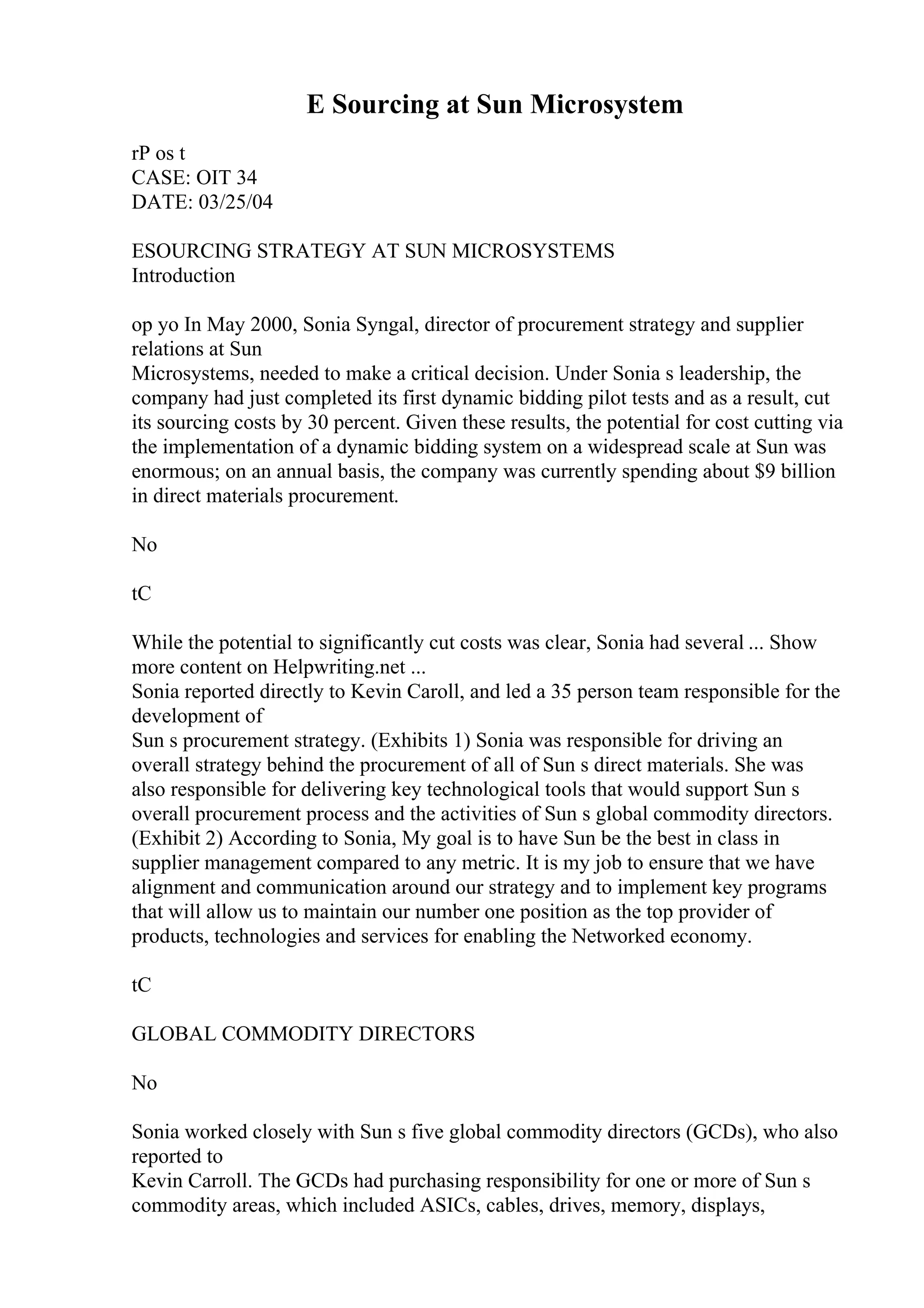 E Sourcing at Sun Microsystem
rP os t
CASE: OIT 34
DATE: 03/25/04
ESOURCING STRATEGY AT SUN MICROSYSTEMS
Introduction
op yo In May 2000, Sonia Syngal, director of procurement strategy and supplier
relations at Sun
Microsystems, needed to make a critical decision. Under Sonia s leadership, the
company had just completed its first dynamic bidding pilot tests and as a result, cut
its sourcing costs by 30 percent. Given these results, the potential for cost cutting via
the implementation of a dynamic bidding system on a widespread scale at Sun was
enormous; on an annual basis, the company was currently spending about $9 billion
in direct materials procurement.
No
tC
While the potential to significantly cut costs was clear, Sonia had several ... Show
more content on Helpwriting.net ...
Sonia reported directly to Kevin Caroll, and led a 35 person team responsible for the
development of
Sun s procurement strategy. (Exhibits 1) Sonia was responsible for driving an
overall strategy behind the procurement of all of Sun s direct materials. She was
also responsible for delivering key technological tools that would support Sun s
overall procurement process and the activities of Sun s global commodity directors.
(Exhibit 2) According to Sonia, My goal is to have Sun be the best in class in
supplier management compared to any metric. It is my job to ensure that we have
alignment and communication around our strategy and to implement key programs
that will allow us to maintain our number one position as the top provider of
products, technologies and services for enabling the Networked economy.
tC
GLOBAL COMMODITY DIRECTORS
No
Sonia worked closely with Sun s five global commodity directors (GCDs), who also
reported to
Kevin Carroll. The GCDs had purchasing responsibility for one or more of Sun s
commodity areas, which included ASICs, cables, drives, memory, displays,
 