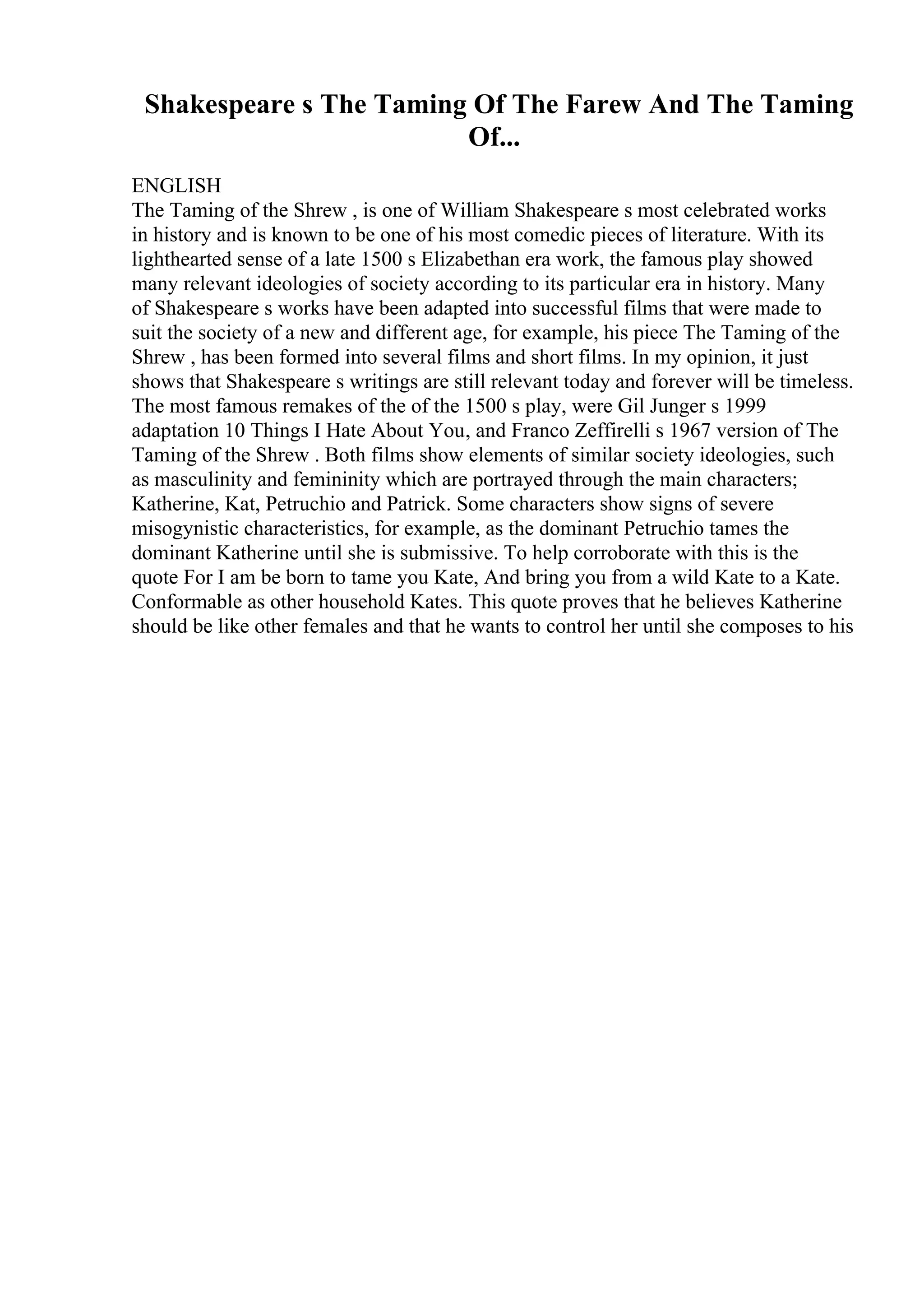 Shakespeare s The Taming Of The Farew And The Taming
Of...
ENGLISH
The Taming of the Shrew , is one of William Shakespeare s most celebrated works
in history and is known to be one of his most comedic pieces of literature. With its
lighthearted sense of a late 1500 s Elizabethan era work, the famous play showed
many relevant ideologies of society according to its particular era in history. Many
of Shakespeare s works have been adapted into successful films that were made to
suit the society of a new and different age, for example, his piece The Taming of the
Shrew , has been formed into several films and short films. In my opinion, it just
shows that Shakespeare s writings are still relevant today and forever will be timeless.
The most famous remakes of the of the 1500 s play, were Gil Junger s 1999
adaptation 10 Things I Hate About You, and Franco Zeffirelli s 1967 version of The
Taming of the Shrew . Both films show elements of similar society ideologies, such
as masculinity and femininity which are portrayed through the main characters;
Katherine, Kat, Petruchio and Patrick. Some characters show signs of severe
misogynistic characteristics, for example, as the dominant Petruchio tames the
dominant Katherine until she is submissive. To help corroborate with this is the
quote For I am be born to tame you Kate, And bring you from a wild Kate to a Kate.
Conformable as other household Kates. This quote proves that he believes Katherine
should be like other females and that he wants to control her until she composes to his
 