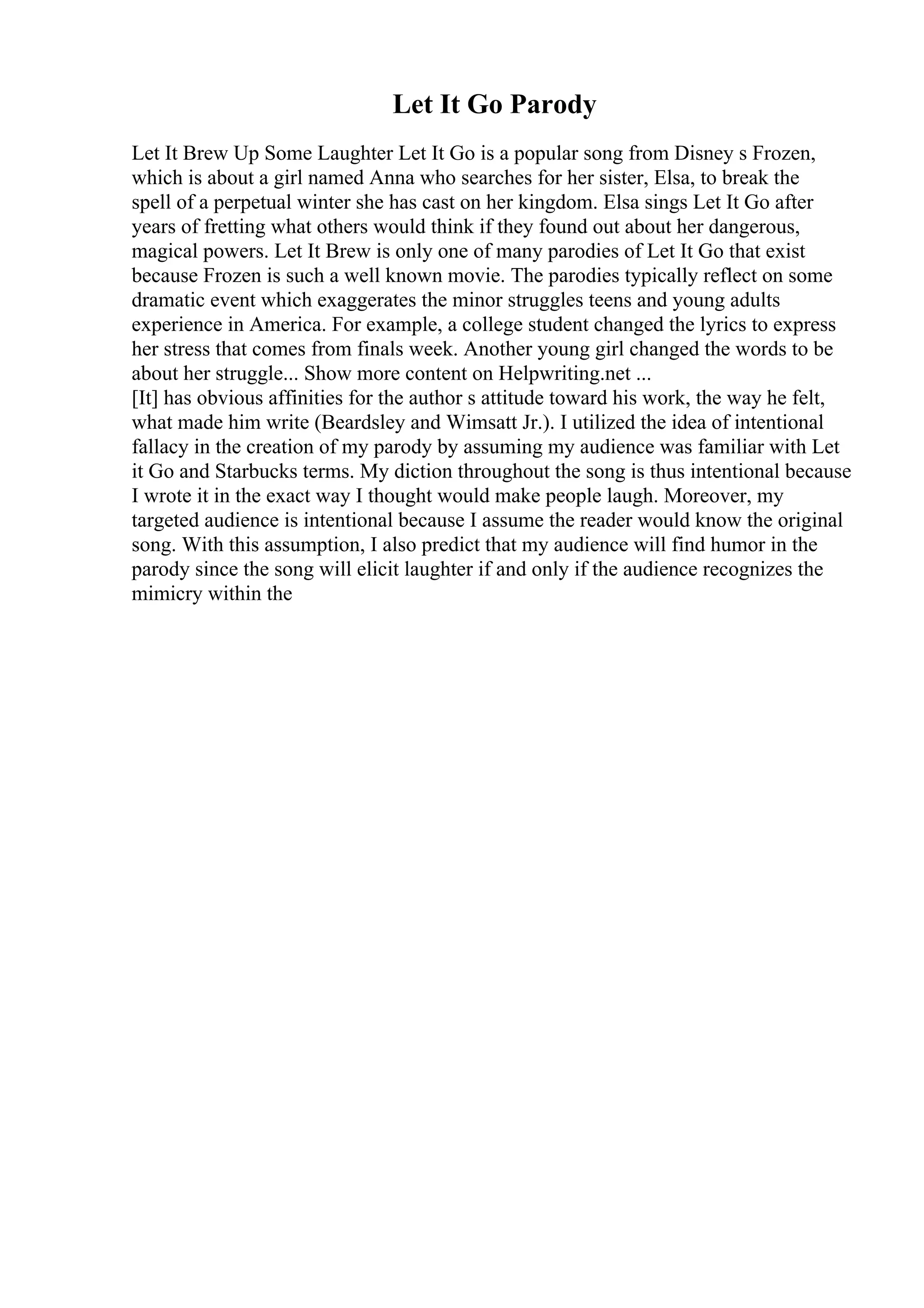 Let It Go Parody
Let It Brew Up Some Laughter Let It Go is a popular song from Disney s Frozen,
which is about a girl named Anna who searches for her sister, Elsa, to break the
spell of a perpetual winter she has cast on her kingdom. Elsa sings Let It Go after
years of fretting what others would think if they found out about her dangerous,
magical powers. Let It Brew is only one of many parodies of Let It Go that exist
because Frozen is such a well known movie. The parodies typically reflect on some
dramatic event which exaggerates the minor struggles teens and young adults
experience in America. For example, a college student changed the lyrics to express
her stress that comes from finals week. Another young girl changed the words to be
about her struggle... Show more content on Helpwriting.net ...
[It] has obvious affinities for the author s attitude toward his work, the way he felt,
what made him write (Beardsley and Wimsatt Jr.). I utilized the idea of intentional
fallacy in the creation of my parody by assuming my audience was familiar with Let
it Go and Starbucks terms. My diction throughout the song is thus intentional because
I wrote it in the exact way I thought would make people laugh. Moreover, my
targeted audience is intentional because I assume the reader would know the original
song. With this assumption, I also predict that my audience will find humor in the
parody since the song will elicit laughter if and only if the audience recognizes the
mimicry within the
 