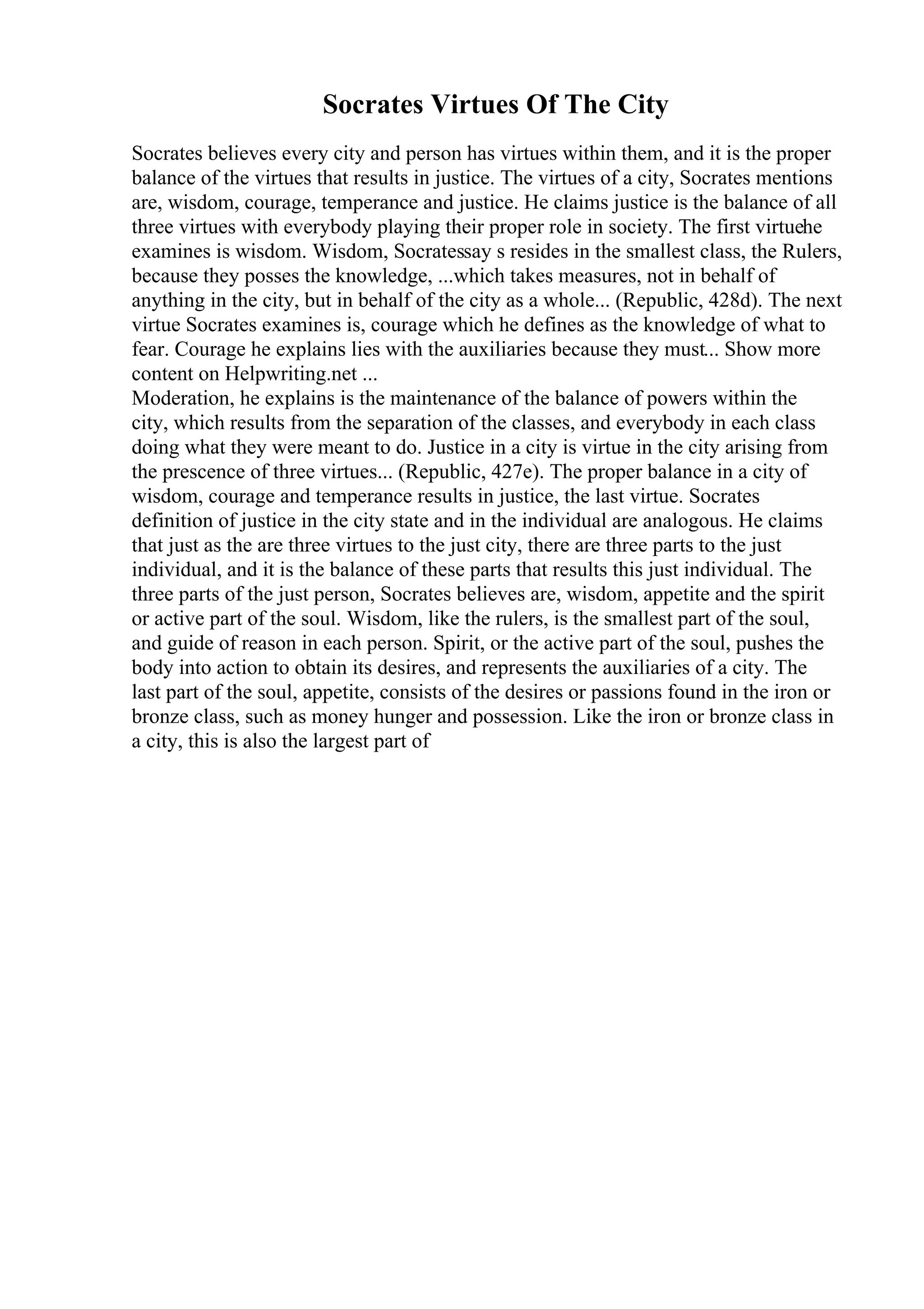 Socrates Virtues Of The City
Socrates believes every city and person has virtues within them, and it is the proper
balance of the virtues that results in justice. The virtues of a city, Socrates mentions
are, wisdom, courage, temperance and justice. He claims justice is the balance of all
three virtues with everybody playing their proper role in society. The first virtuehe
examines is wisdom. Wisdom, Socratessay s resides in the smallest class, the Rulers,
because they posses the knowledge, ...which takes measures, not in behalf of
anything in the city, but in behalf of the city as a whole... (Republic, 428d). The next
virtue Socrates examines is, courage which he defines as the knowledge of what to
fear. Courage he explains lies with the auxiliaries because they must... Show more
content on Helpwriting.net ...
Moderation, he explains is the maintenance of the balance of powers within the
city, which results from the separation of the classes, and everybody in each class
doing what they were meant to do. Justice in a city is virtue in the city arising from
the prescence of three virtues... (Republic, 427e). The proper balance in a city of
wisdom, courage and temperance results in justice, the last virtue. Socrates
definition of justice in the city state and in the individual are analogous. He claims
that just as the are three virtues to the just city, there are three parts to the just
individual, and it is the balance of these parts that results this just individual. The
three parts of the just person, Socrates believes are, wisdom, appetite and the spirit
or active part of the soul. Wisdom, like the rulers, is the smallest part of the soul,
and guide of reason in each person. Spirit, or the active part of the soul, pushes the
body into action to obtain its desires, and represents the auxiliaries of a city. The
last part of the soul, appetite, consists of the desires or passions found in the iron or
bronze class, such as money hunger and possession. Like the iron or bronze class in
a city, this is also the largest part of
 
