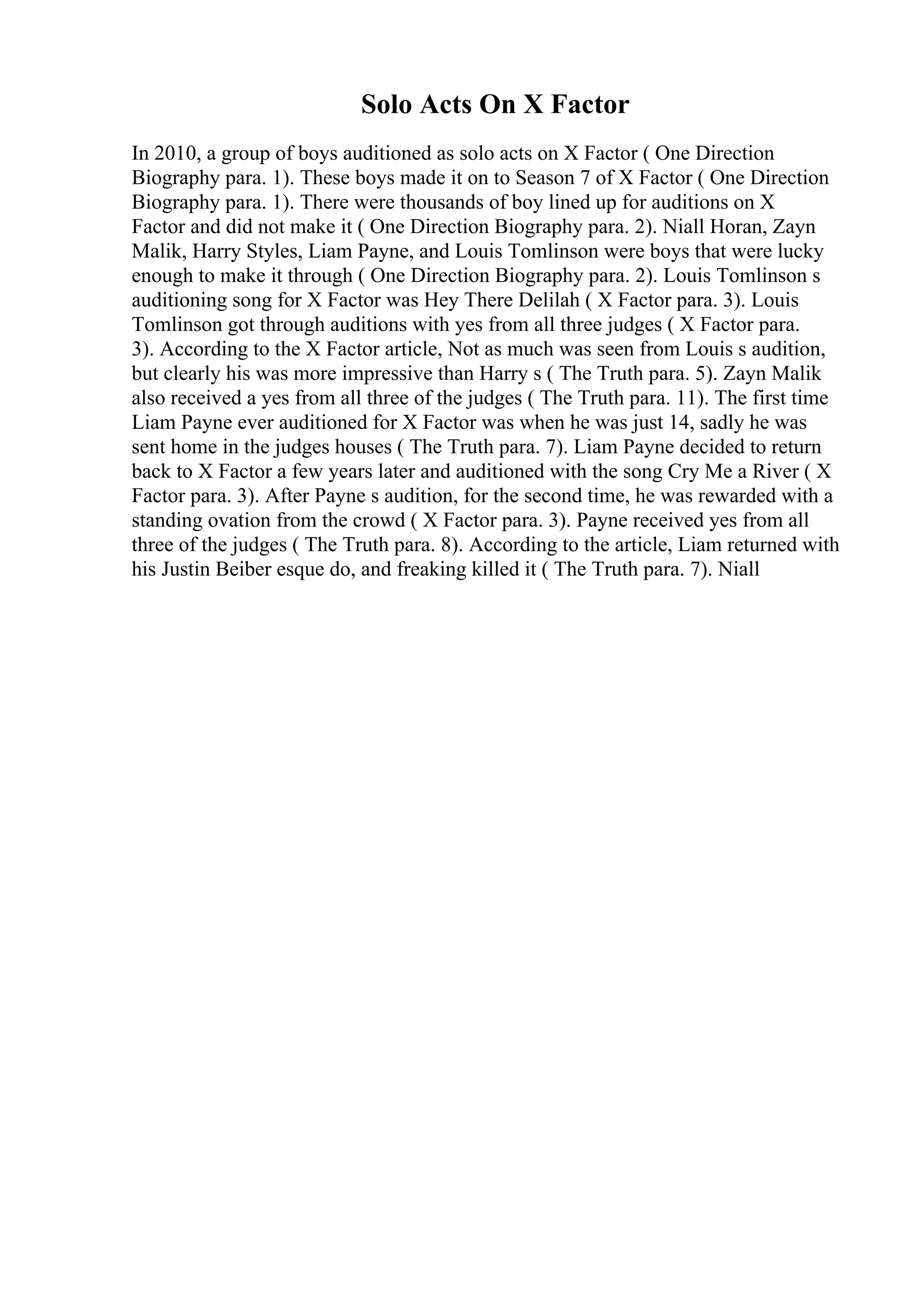 Solo Acts On X Factor
In 2010, a group of boys auditioned as solo acts on X Factor ( One Direction
Biography para. 1). These boys made it on to Season 7 of X Factor ( One Direction
Biography para. 1). There were thousands of boy lined up for auditions on X
Factor and did not make it ( One Direction Biography para. 2). Niall Horan, Zayn
Malik, Harry Styles, Liam Payne, and Louis Tomlinson were boys that were lucky
enough to make it through ( One Direction Biography para. 2). Louis Tomlinson s
auditioning song for X Factor was Hey There Delilah ( X Factor para. 3). Louis
Tomlinson got through auditions with yes from all three judges ( X Factor para.
3). According to the X Factor article, Not as much was seen from Louis s audition,
but clearly his was more impressive than Harry s ( The Truth para. 5). Zayn Malik
also received a yes from all three of the judges ( The Truth para. 11). The first time
Liam Payne ever auditioned for X Factor was when he was just 14, sadly he was
sent home in the judges houses ( The Truth para. 7). Liam Payne decided to return
back to X Factor a few years later and auditioned with the song Cry Me a River ( X
Factor para. 3). After Payne s audition, for the second time, he was rewarded with a
standing ovation from the crowd ( X Factor para. 3). Payne received yes from all
three of the judges ( The Truth para. 8). According to the article, Liam returned with
his Justin Beiber esque do, and freaking killed it ( The Truth para. 7). Niall
 