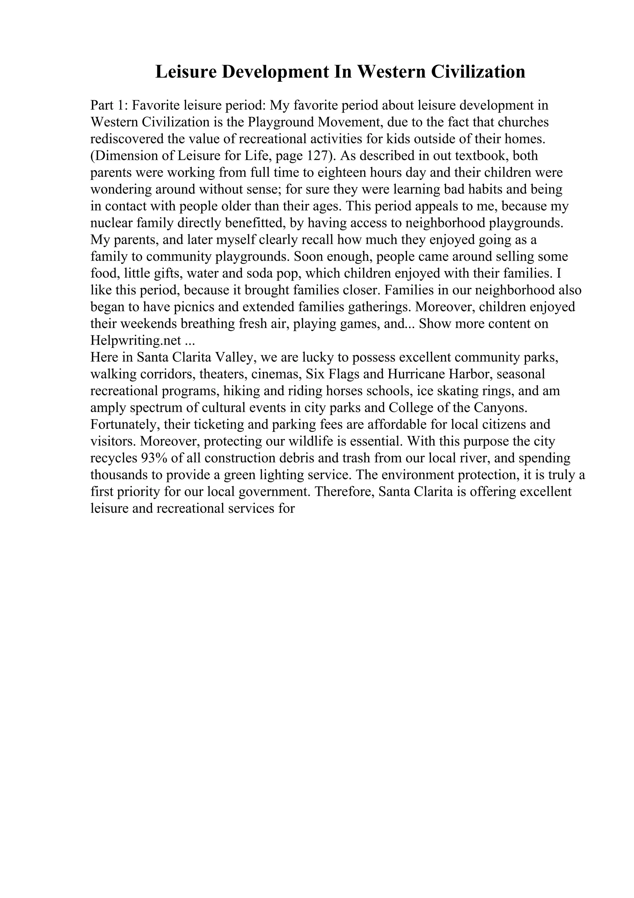 Leisure Development In Western Civilization
Part 1: Favorite leisure period: My favorite period about leisure development in
Western Civilization is the Playground Movement, due to the fact that churches
rediscovered the value of recreational activities for kids outside of their homes.
(Dimension of Leisure for Life, page 127). As described in out textbook, both
parents were working from full time to eighteen hours day and their children were
wondering around without sense; for sure they were learning bad habits and being
in contact with people older than their ages. This period appeals to me, because my
nuclear family directly benefitted, by having access to neighborhood playgrounds.
My parents, and later myself clearly recall how much they enjoyed going as a
family to community playgrounds. Soon enough, people came around selling some
food, little gifts, water and soda pop, which children enjoyed with their families. I
like this period, because it brought families closer. Families in our neighborhood also
began to have picnics and extended families gatherings. Moreover, children enjoyed
their weekends breathing fresh air, playing games, and... Show more content on
Helpwriting.net ...
Here in Santa Clarita Valley, we are lucky to possess excellent community parks,
walking corridors, theaters, cinemas, Six Flags and Hurricane Harbor, seasonal
recreational programs, hiking and riding horses schools, ice skating rings, and am
amply spectrum of cultural events in city parks and College of the Canyons.
Fortunately, their ticketing and parking fees are affordable for local citizens and
visitors. Moreover, protecting our wildlife is essential. With this purpose the city
recycles 93% of all construction debris and trash from our local river, and spending
thousands to provide a green lighting service. The environment protection, it is truly a
first priority for our local government. Therefore, Santa Clarita is offering excellent
leisure and recreational services for
 