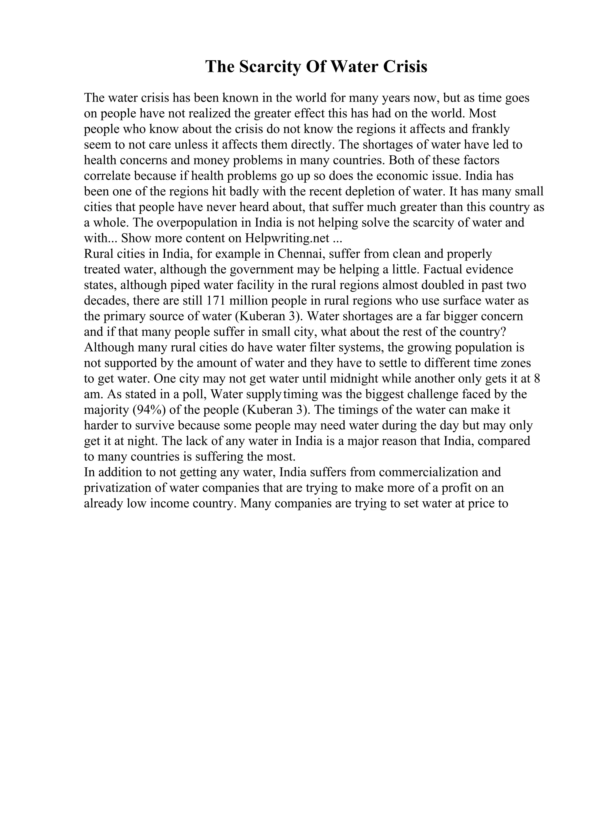 The Scarcity Of Water Crisis
The water crisis has been known in the world for many years now, but as time goes
on people have not realized the greater effect this has had on the world. Most
people who know about the crisis do not know the regions it affects and frankly
seem to not care unless it affects them directly. The shortages of water have led to
health concerns and money problems in many countries. Both of these factors
correlate because if health problems go up so does the economic issue. India has
been one of the regions hit badly with the recent depletion of water. It has many small
cities that people have never heard about, that suffer much greater than this country as
a whole. The overpopulation in India is not helping solve the scarcity of water and
with... Show more content on Helpwriting.net ...
Rural cities in India, for example in Chennai, suffer from clean and properly
treated water, although the government may be helping a little. Factual evidence
states, although piped water facility in the rural regions almost doubled in past two
decades, there are still 171 million people in rural regions who use surface water as
the primary source of water (Kuberan 3). Water shortages are a far bigger concern
and if that many people suffer in small city, what about the rest of the country?
Although many rural cities do have water filter systems, the growing population is
not supported by the amount of water and they have to settle to different time zones
to get water. One city may not get water until midnight while another only gets it at 8
am. As stated in a poll, Water supplytiming was the biggest challenge faced by the
majority (94%) of the people (Kuberan 3). The timings of the water can make it
harder to survive because some people may need water during the day but may only
get it at night. The lack of any water in India is a major reason that India, compared
to many countries is suffering the most.
In addition to not getting any water, India suffers from commercialization and
privatization of water companies that are trying to make more of a profit on an
already low income country. Many companies are trying to set water at price to
 