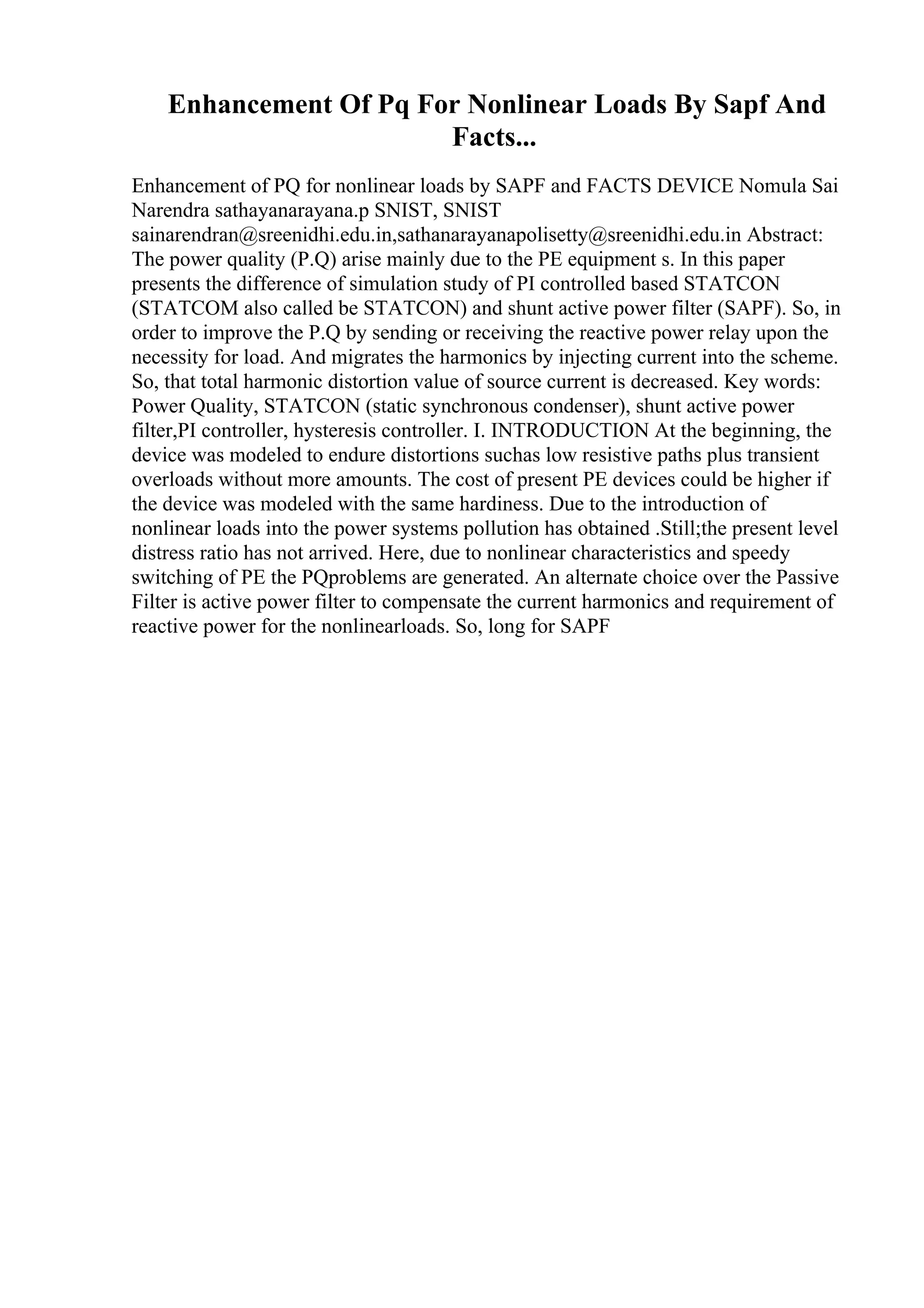 Enhancement Of Pq For Nonlinear Loads By Sapf And
Facts...
Enhancement of PQ for nonlinear loads by SAPF and FACTS DEVICE Nomula Sai
Narendra sathayanarayana.p SNIST, SNIST
sainarendran@sreenidhi.edu.in,sathanarayanapolisetty@sreenidhi.edu.in Abstract:
The power quality (P.Q) arise mainly due to the PE equipment s. In this paper
presents the difference of simulation study of PI controlled based STATCON
(STATCOM also called be STATCON) and shunt active power filter (SAPF). So, in
order to improve the P.Q by sending or receiving the reactive power relay upon the
necessity for load. And migrates the harmonics by injecting current into the scheme.
So, that total harmonic distortion value of source current is decreased. Key words:
Power Quality, STATCON (static synchronous condenser), shunt active power
filter,PI controller, hysteresis controller. I. INTRODUCTION At the beginning, the
device was modeled to endure distortions suchas low resistive paths plus transient
overloads without more amounts. The cost of present PE devices could be higher if
the device was modeled with the same hardiness. Due to the introduction of
nonlinear loads into the power systems pollution has obtained .Still;the present level
distress ratio has not arrived. Here, due to nonlinear characteristics and speedy
switching of PE the PQproblems are generated. An alternate choice over the Passive
Filter is active power filter to compensate the current harmonics and requirement of
reactive power for the nonlinearloads. So, long for SAPF
 