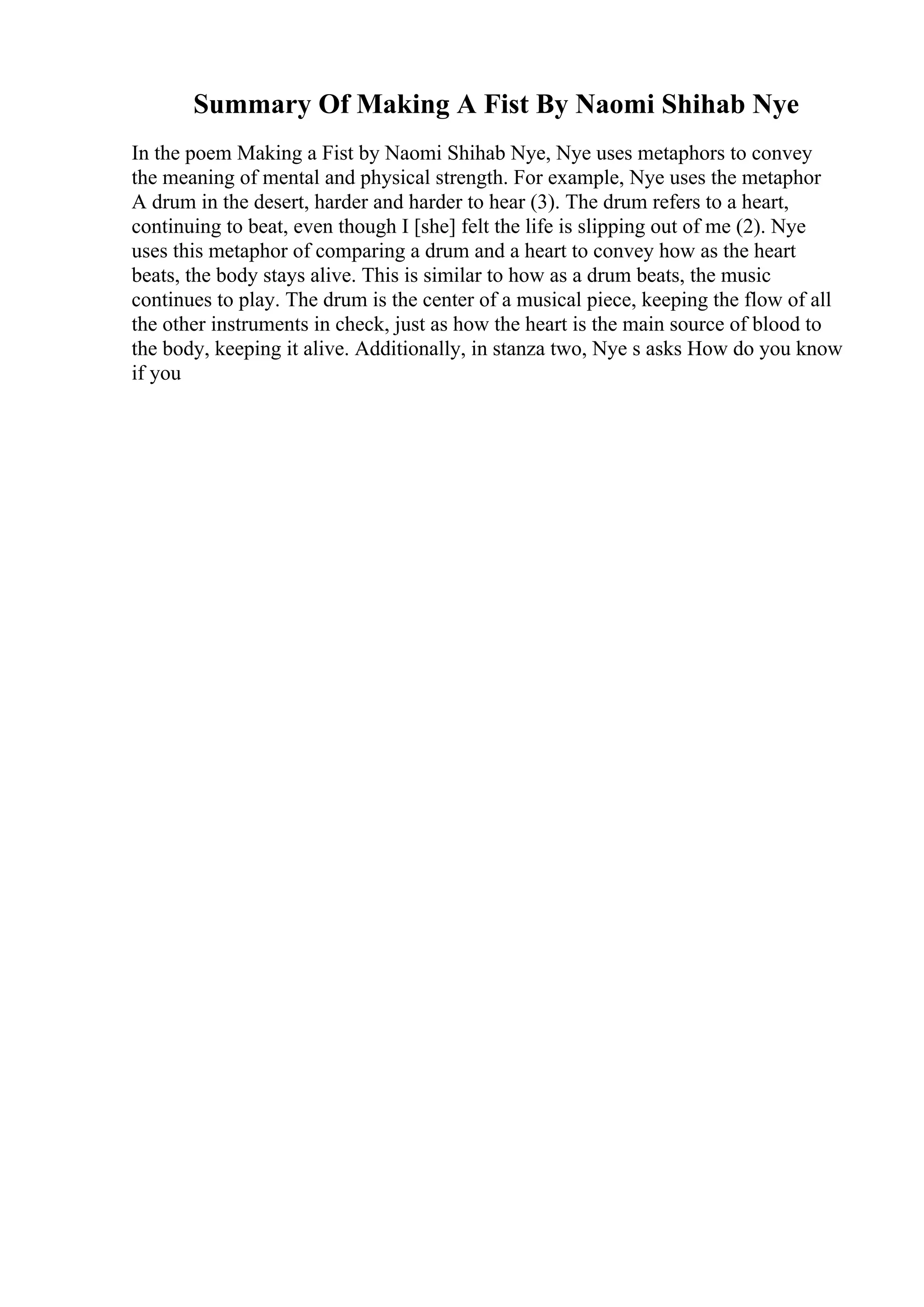 Summary Of Making A Fist By Naomi Shihab Nye
In the poem Making a Fist by Naomi Shihab Nye, Nye uses metaphors to convey
the meaning of mental and physical strength. For example, Nye uses the metaphor
A drum in the desert, harder and harder to hear (3). The drum refers to a heart,
continuing to beat, even though I [she] felt the life is slipping out of me (2). Nye
uses this metaphor of comparing a drum and a heart to convey how as the heart
beats, the body stays alive. This is similar to how as a drum beats, the music
continues to play. The drum is the center of a musical piece, keeping the flow of all
the other instruments in check, just as how the heart is the main source of blood to
the body, keeping it alive. Additionally, in stanza two, Nye s asks How do you know
if you
 