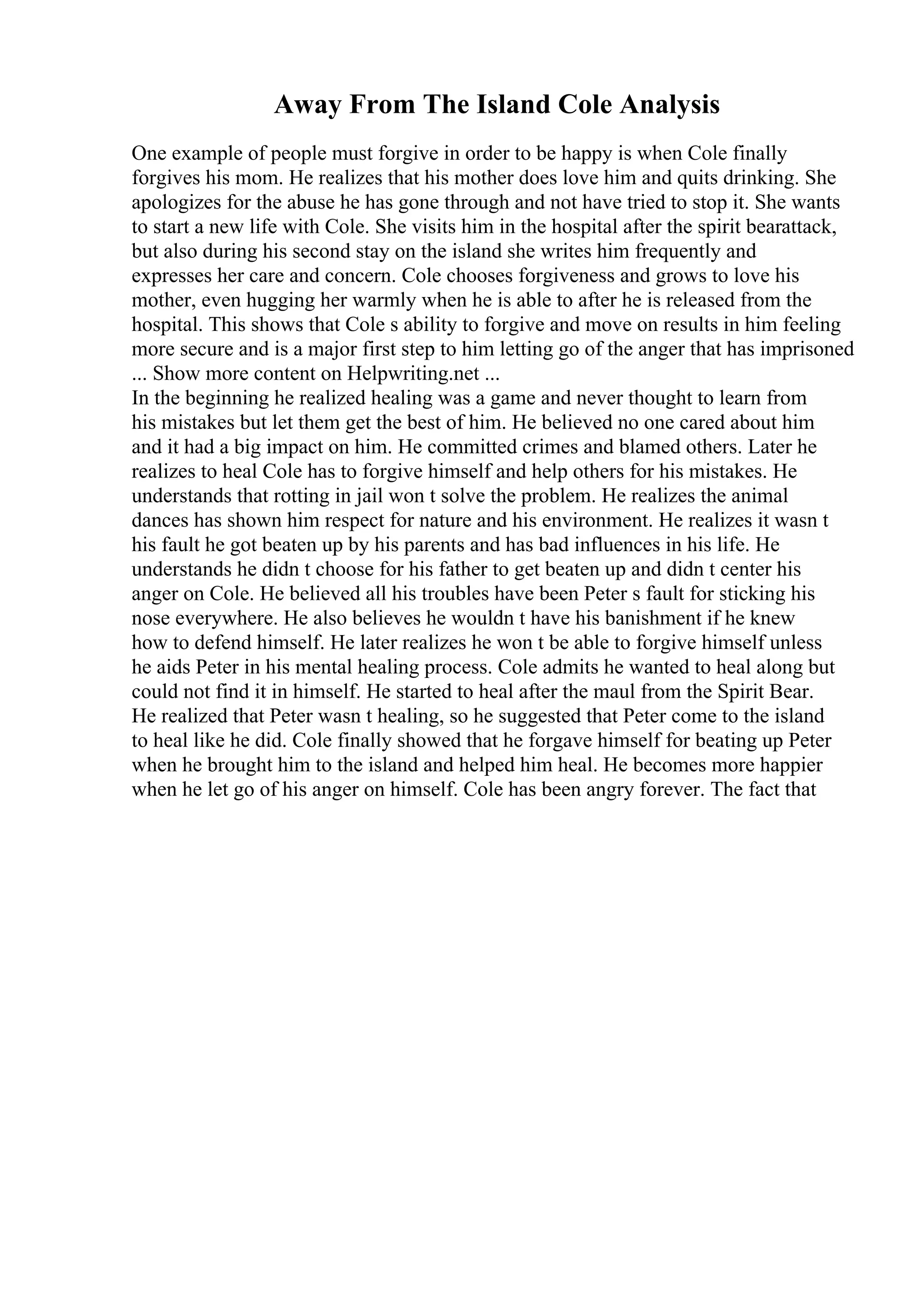 Away From The Island Cole Analysis
One example of people must forgive in order to be happy is when Cole finally
forgives his mom. He realizes that his mother does love him and quits drinking. She
apologizes for the abuse he has gone through and not have tried to stop it. She wants
to start a new life with Cole. She visits him in the hospital after the spirit bearattack,
but also during his second stay on the island she writes him frequently and
expresses her care and concern. Cole chooses forgiveness and grows to love his
mother, even hugging her warmly when he is able to after he is released from the
hospital. This shows that Cole s ability to forgive and move on results in him feeling
more secure and is a major first step to him letting go of the anger that has imprisoned
... Show more content on Helpwriting.net ...
In the beginning he realized healing was a game and never thought to learn from
his mistakes but let them get the best of him. He believed no one cared about him
and it had a big impact on him. He committed crimes and blamed others. Later he
realizes to heal Cole has to forgive himself and help others for his mistakes. He
understands that rotting in jail won t solve the problem. He realizes the animal
dances has shown him respect for nature and his environment. He realizes it wasn t
his fault he got beaten up by his parents and has bad influences in his life. He
understands he didn t choose for his father to get beaten up and didn t center his
anger on Cole. He believed all his troubles have been Peter s fault for sticking his
nose everywhere. He also believes he wouldn t have his banishment if he knew
how to defend himself. He later realizes he won t be able to forgive himself unless
he aids Peter in his mental healing process. Cole admits he wanted to heal along but
could not find it in himself. He started to heal after the maul from the Spirit Bear.
He realized that Peter wasn t healing, so he suggested that Peter come to the island
to heal like he did. Cole finally showed that he forgave himself for beating up Peter
when he brought him to the island and helped him heal. He becomes more happier
when he let go of his anger on himself. Cole has been angry forever. The fact that
 