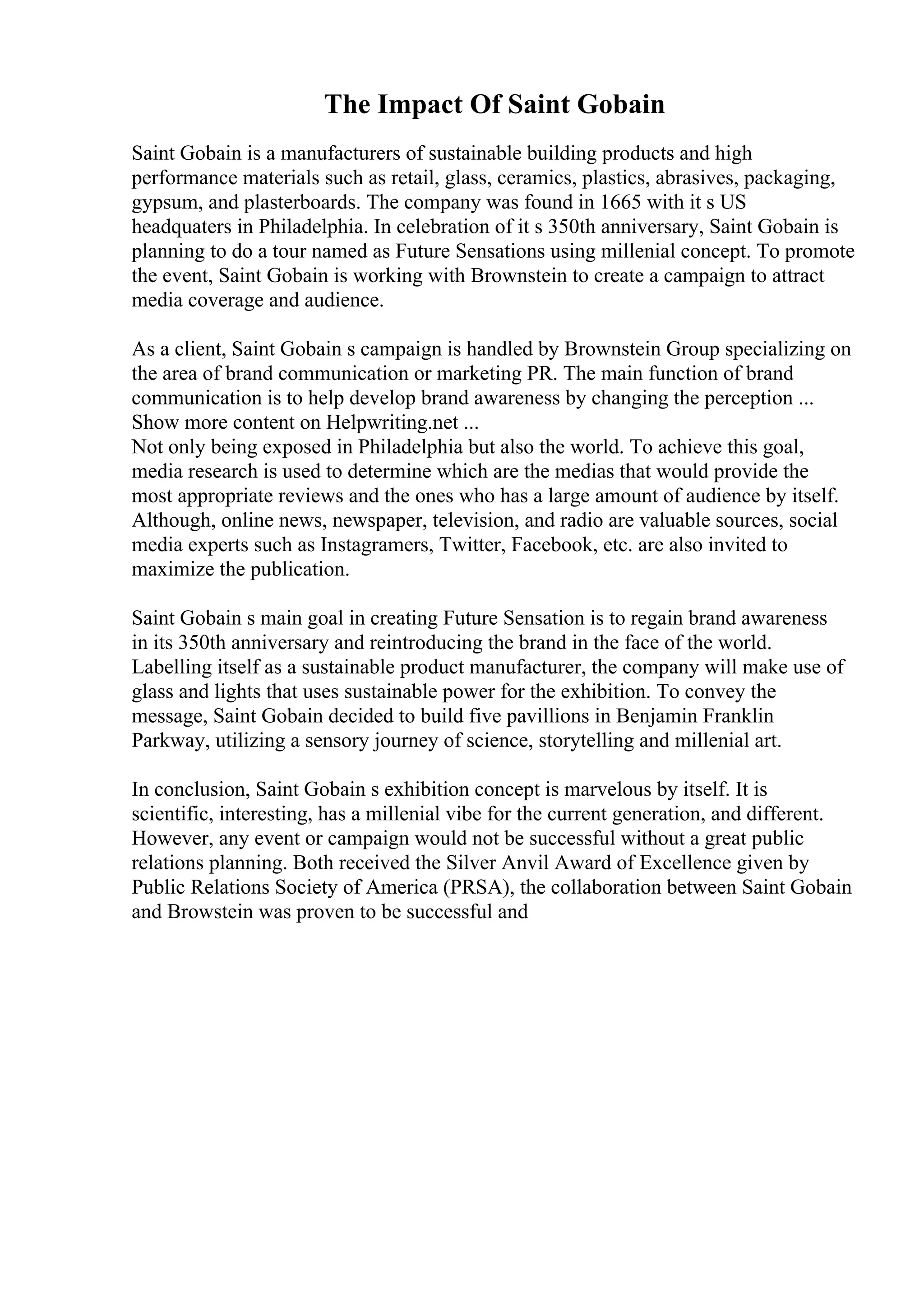 The Impact Of Saint Gobain
Saint Gobain is a manufacturers of sustainable building products and high
performance materials such as retail, glass, ceramics, plastics, abrasives, packaging,
gypsum, and plasterboards. The company was found in 1665 with it s US
headquaters in Philadelphia. In celebration of it s 350th anniversary, Saint Gobain is
planning to do a tour named as Future Sensations using millenial concept. To promote
the event, Saint Gobain is working with Brownstein to create a campaign to attract
media coverage and audience.
As a client, Saint Gobain s campaign is handled by Brownstein Group specializing on
the area of brand communication or marketing PR. The main function of brand
communication is to help develop brand awareness by changing the perception ...
Show more content on Helpwriting.net ...
Not only being exposed in Philadelphia but also the world. To achieve this goal,
media research is used to determine which are the medias that would provide the
most appropriate reviews and the ones who has a large amount of audience by itself.
Although, online news, newspaper, television, and radio are valuable sources, social
media experts such as Instagramers, Twitter, Facebook, etc. are also invited to
maximize the publication.
Saint Gobain s main goal in creating Future Sensation is to regain brand awareness
in its 350th anniversary and reintroducing the brand in the face of the world.
Labelling itself as a sustainable product manufacturer, the company will make use of
glass and lights that uses sustainable power for the exhibition. To convey the
message, Saint Gobain decided to build five pavillions in Benjamin Franklin
Parkway, utilizing a sensory journey of science, storytelling and millenial art.
In conclusion, Saint Gobain s exhibition concept is marvelous by itself. It is
scientific, interesting, has a millenial vibe for the current generation, and different.
However, any event or campaign would not be successful without a great public
relations planning. Both received the Silver Anvil Award of Excellence given by
Public Relations Society of America (PRSA), the collaboration between Saint Gobain
and Browstein was proven to be successful and
 