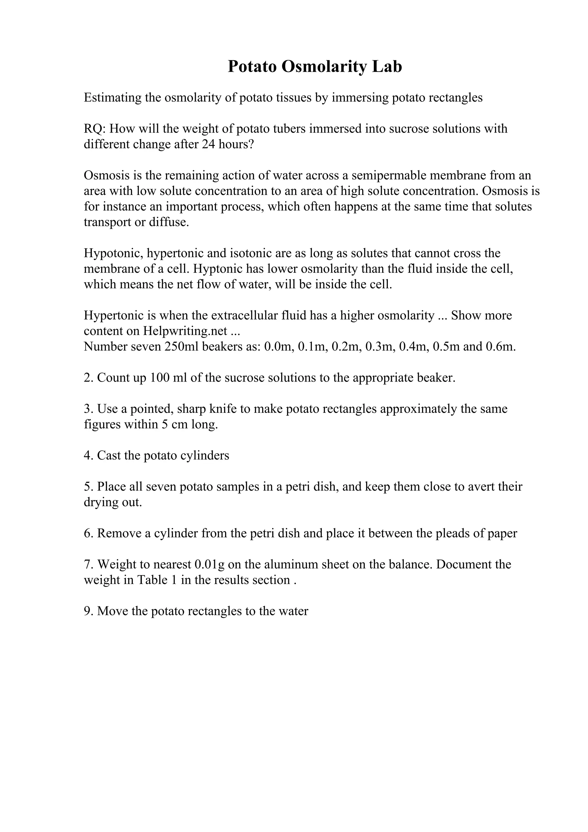 Potato Osmolarity Lab
Estimating the osmolarity of potato tissues by immersing potato rectangles
RQ: How will the weight of potato tubers immersed into sucrose solutions with
different change after 24 hours?
Osmosis is the remaining action of water across a semipermable membrane from an
area with low solute concentration to an area of high solute concentration. Osmosis is
for instance an important process, which often happens at the same time that solutes
transport or diffuse.
Hypotonic, hypertonic and isotonic are as long as solutes that cannot cross the
membrane of a cell. Hyptonic has lower osmolarity than the fluid inside the cell,
which means the net flow of water, will be inside the cell.
Hypertonic is when the extracellular fluid has a higher osmolarity ... Show more
content on Helpwriting.net ...
Number seven 250ml beakers as: 0.0m, 0.1m, 0.2m, 0.3m, 0.4m, 0.5m and 0.6m.
2. Count up 100 ml of the sucrose solutions to the appropriate beaker.
3. Use a pointed, sharp knife to make potato rectangles approximately the same
figures within 5 cm long.
4. Cast the potato cylinders
5. Place all seven potato samples in a petri dish, and keep them close to avert their
drying out.
6. Remove a cylinder from the petri dish and place it between the pleads of paper
7. Weight to nearest 0.01g on the aluminum sheet on the balance. Document the
weight in Table 1 in the results section .
9. Move the potato rectangles to the water
 