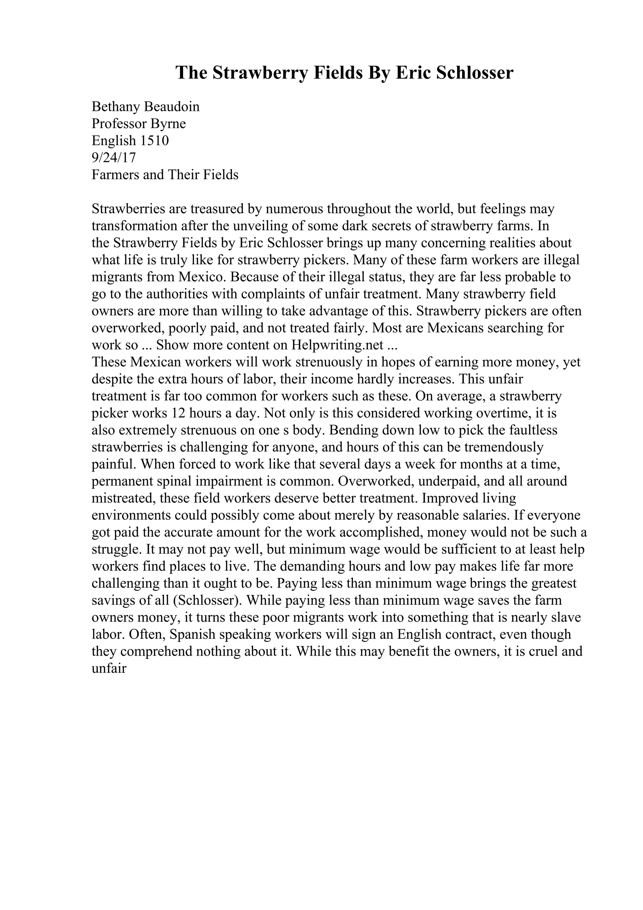 The Strawberry Fields By Eric Schlosser
Bethany Beaudoin
Professor Byrne
English 1510
9/24/17
Farmers and Their Fields
Strawberries are treasured by numerous throughout the world, but feelings may
transformation after the unveiling of some dark secrets of strawberry farms. In
the Strawberry Fields by Eric Schlosser brings up many concerning realities about
what life is truly like for strawberry pickers. Many of these farm workers are illegal
migrants from Mexico. Because of their illegal status, they are far less probable to
go to the authorities with complaints of unfair treatment. Many strawberry field
owners are more than willing to take advantage of this. Strawberry pickers are often
overworked, poorly paid, and not treated fairly. Most are Mexicans searching for
work so ... Show more content on Helpwriting.net ...
These Mexican workers will work strenuously in hopes of earning more money, yet
despite the extra hours of labor, their income hardly increases. This unfair
treatment is far too common for workers such as these. On average, a strawberry
picker works 12 hours a day. Not only is this considered working overtime, it is
also extremely strenuous on one s body. Bending down low to pick the faultless
strawberries is challenging for anyone, and hours of this can be tremendously
painful. When forced to work like that several days a week for months at a time,
permanent spinal impairment is common. Overworked, underpaid, and all around
mistreated, these field workers deserve better treatment. Improved living
environments could possibly come about merely by reasonable salaries. If everyone
got paid the accurate amount for the work accomplished, money would not be such a
struggle. It may not pay well, but minimum wage would be sufficient to at least help
workers find places to live. The demanding hours and low pay makes life far more
challenging than it ought to be. Paying less than minimum wage brings the greatest
savings of all (Schlosser). While paying less than minimum wage saves the farm
owners money, it turns these poor migrants work into something that is nearly slave
labor. Often, Spanish speaking workers will sign an English contract, even though
they comprehend nothing about it. While this may benefit the owners, it is cruel and
unfair
 