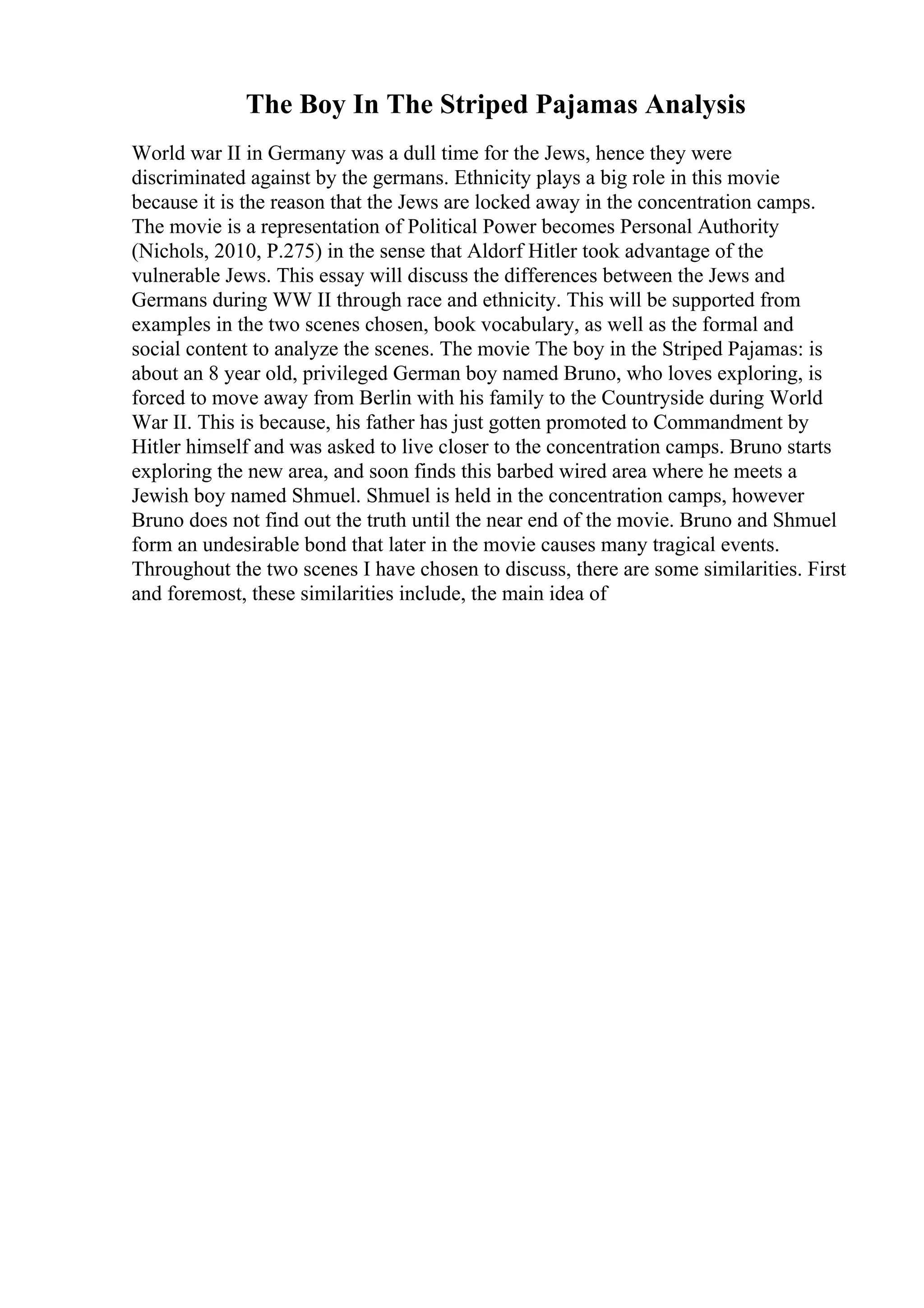 The Boy In The Striped Pajamas Analysis
World war II in Germany was a dull time for the Jews, hence they were
discriminated against by the germans. Ethnicity plays a big role in this movie
because it is the reason that the Jews are locked away in the concentration camps.
The movie is a representation of Political Power becomes Personal Authority
(Nichols, 2010, P.275) in the sense that Aldorf Hitler took advantage of the
vulnerable Jews. This essay will discuss the differences between the Jews and
Germans during WW II through race and ethnicity. This will be supported from
examples in the two scenes chosen, book vocabulary, as well as the formal and
social content to analyze the scenes. The movie The boy in the Striped Pajamas: is
about an 8 year old, privileged German boy named Bruno, who loves exploring, is
forced to move away from Berlin with his family to the Countryside during World
War II. This is because, his father has just gotten promoted to Commandment by
Hitler himself and was asked to live closer to the concentration camps. Bruno starts
exploring the new area, and soon finds this barbed wired area where he meets a
Jewish boy named Shmuel. Shmuel is held in the concentration camps, however
Bruno does not find out the truth until the near end of the movie. Bruno and Shmuel
form an undesirable bond that later in the movie causes many tragical events.
Throughout the two scenes I have chosen to discuss, there are some similarities. First
and foremost, these similarities include, the main idea of
 