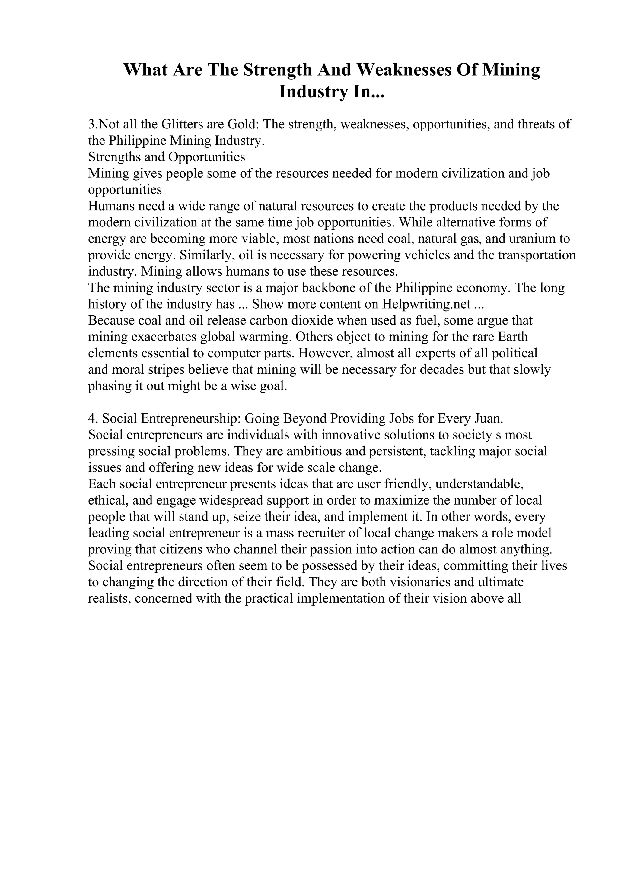 What Are The Strength And Weaknesses Of Mining
Industry In...
3.Not all the Glitters are Gold: The strength, weaknesses, opportunities, and threats of
the Philippine Mining Industry.
Strengths and Opportunities
Mining gives people some of the resources needed for modern civilization and job
opportunities
Humans need a wide range of natural resources to create the products needed by the
modern civilization at the same time job opportunities. While alternative forms of
energy are becoming more viable, most nations need coal, natural gas, and uranium to
provide energy. Similarly, oil is necessary for powering vehicles and the transportation
industry. Mining allows humans to use these resources.
The mining industry sector is a major backbone of the Philippine economy. The long
history of the industry has ... Show more content on Helpwriting.net ...
Because coal and oil release carbon dioxide when used as fuel, some argue that
mining exacerbates global warming. Others object to mining for the rare Earth
elements essential to computer parts. However, almost all experts of all political
and moral stripes believe that mining will be necessary for decades but that slowly
phasing it out might be a wise goal.
4. Social Entrepreneurship: Going Beyond Providing Jobs for Every Juan.
Social entrepreneurs are individuals with innovative solutions to society s most
pressing social problems. They are ambitious and persistent, tackling major social
issues and offering new ideas for wide scale change.
Each social entrepreneur presents ideas that are user friendly, understandable,
ethical, and engage widespread support in order to maximize the number of local
people that will stand up, seize their idea, and implement it. In other words, every
leading social entrepreneur is a mass recruiter of local change makers a role model
proving that citizens who channel their passion into action can do almost anything.
Social entrepreneurs often seem to be possessed by their ideas, committing their lives
to changing the direction of their field. They are both visionaries and ultimate
realists, concerned with the practical implementation of their vision above all
 