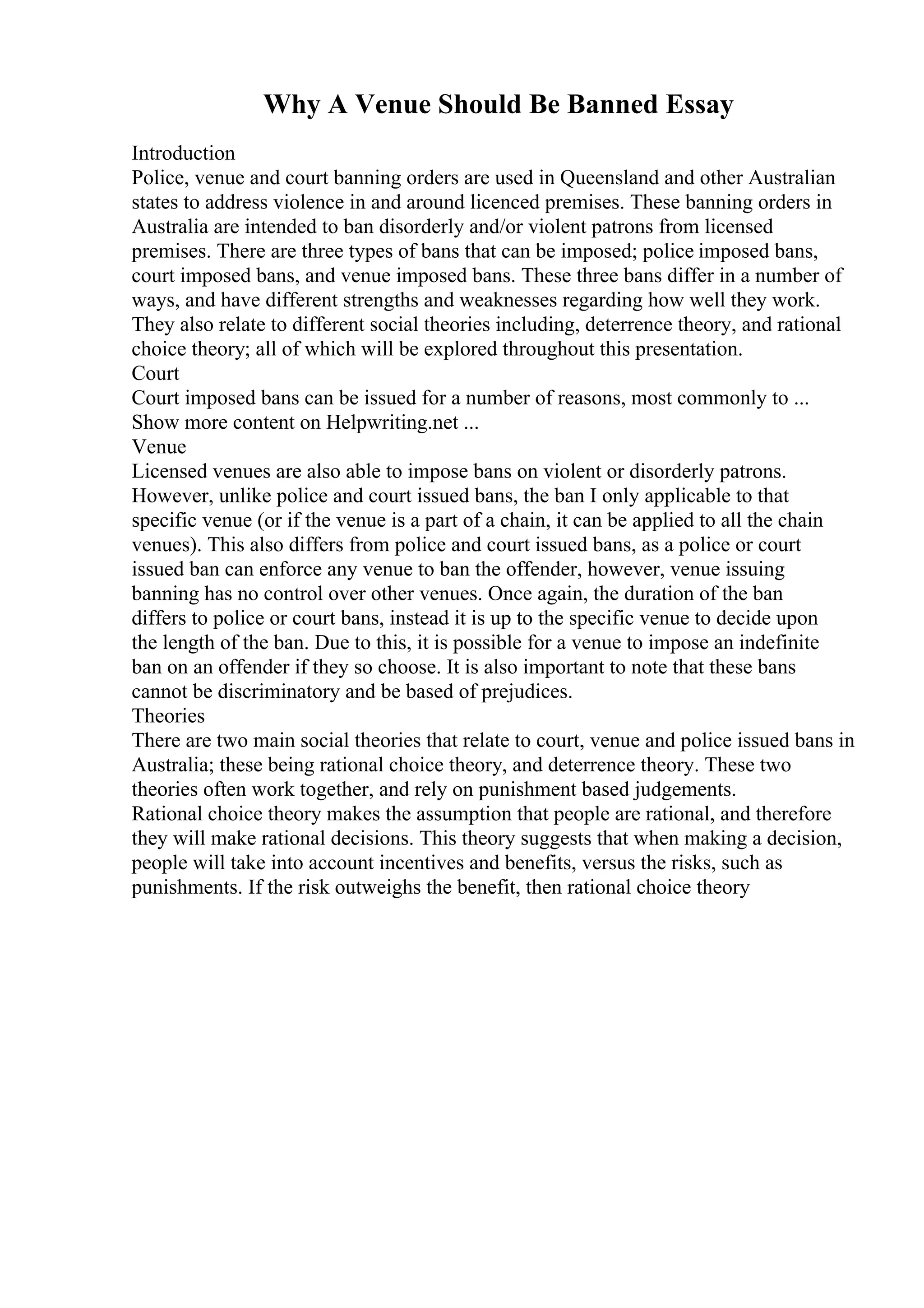 Why A Venue Should Be Banned Essay
Introduction
Police, venue and court banning orders are used in Queensland and other Australian
states to address violence in and around licenced premises. These banning orders in
Australia are intended to ban disorderly and/or violent patrons from licensed
premises. There are three types of bans that can be imposed; police imposed bans,
court imposed bans, and venue imposed bans. These three bans differ in a number of
ways, and have different strengths and weaknesses regarding how well they work.
They also relate to different social theories including, deterrence theory, and rational
choice theory; all of which will be explored throughout this presentation.
Court
Court imposed bans can be issued for a number of reasons, most commonly to ...
Show more content on Helpwriting.net ...
Venue
Licensed venues are also able to impose bans on violent or disorderly patrons.
However, unlike police and court issued bans, the ban I only applicable to that
specific venue (or if the venue is a part of a chain, it can be applied to all the chain
venues). This also differs from police and court issued bans, as a police or court
issued ban can enforce any venue to ban the offender, however, venue issuing
banning has no control over other venues. Once again, the duration of the ban
differs to police or court bans, instead it is up to the specific venue to decide upon
the length of the ban. Due to this, it is possible for a venue to impose an indefinite
ban on an offender if they so choose. It is also important to note that these bans
cannot be discriminatory and be based of prejudices.
Theories
There are two main social theories that relate to court, venue and police issued bans in
Australia; these being rational choice theory, and deterrence theory. These two
theories often work together, and rely on punishment based judgements.
Rational choice theory makes the assumption that people are rational, and therefore
they will make rational decisions. This theory suggests that when making a decision,
people will take into account incentives and benefits, versus the risks, such as
punishments. If the risk outweighs the benefit, then rational choice theory
 