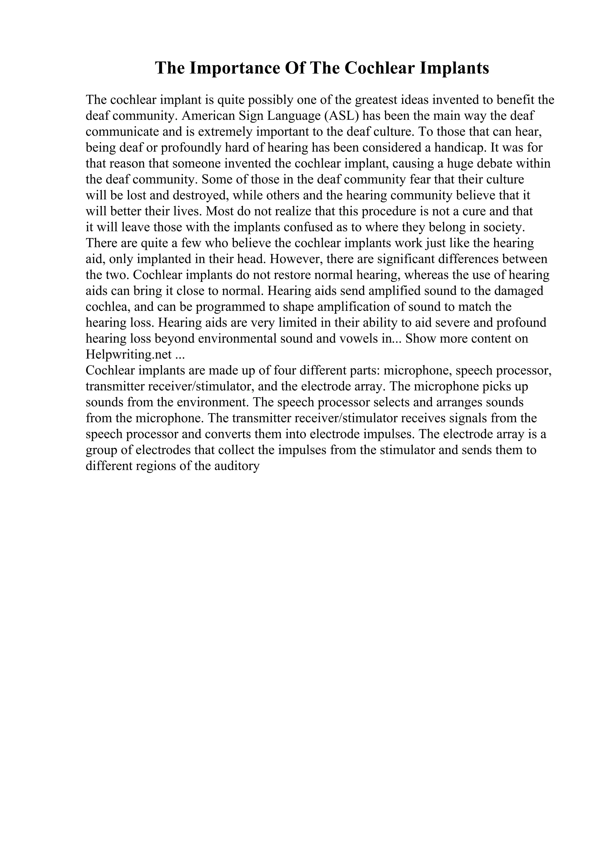 The Importance Of The Cochlear Implants
The cochlear implant is quite possibly one of the greatest ideas invented to benefit the
deaf community. American Sign Language (ASL) has been the main way the deaf
communicate and is extremely important to the deaf culture. To those that can hear,
being deaf or profoundly hard of hearing has been considered a handicap. It was for
that reason that someone invented the cochlear implant, causing a huge debate within
the deaf community. Some of those in the deaf community fear that their culture
will be lost and destroyed, while others and the hearing community believe that it
will better their lives. Most do not realize that this procedure is not a cure and that
it will leave those with the implants confused as to where they belong in society.
There are quite a few who believe the cochlear implants work just like the hearing
aid, only implanted in their head. However, there are significant differences between
the two. Cochlear implants do not restore normal hearing, whereas the use of hearing
aids can bring it close to normal. Hearing aids send amplified sound to the damaged
cochlea, and can be programmed to shape amplification of sound to match the
hearing loss. Hearing aids are very limited in their ability to aid severe and profound
hearing loss beyond environmental sound and vowels in... Show more content on
Helpwriting.net ...
Cochlear implants are made up of four different parts: microphone, speech processor,
transmitter receiver/stimulator, and the electrode array. The microphone picks up
sounds from the environment. The speech processor selects and arranges sounds
from the microphone. The transmitter receiver/stimulator receives signals from the
speech processor and converts them into electrode impulses. The electrode array is a
group of electrodes that collect the impulses from the stimulator and sends them to
different regions of the auditory
 