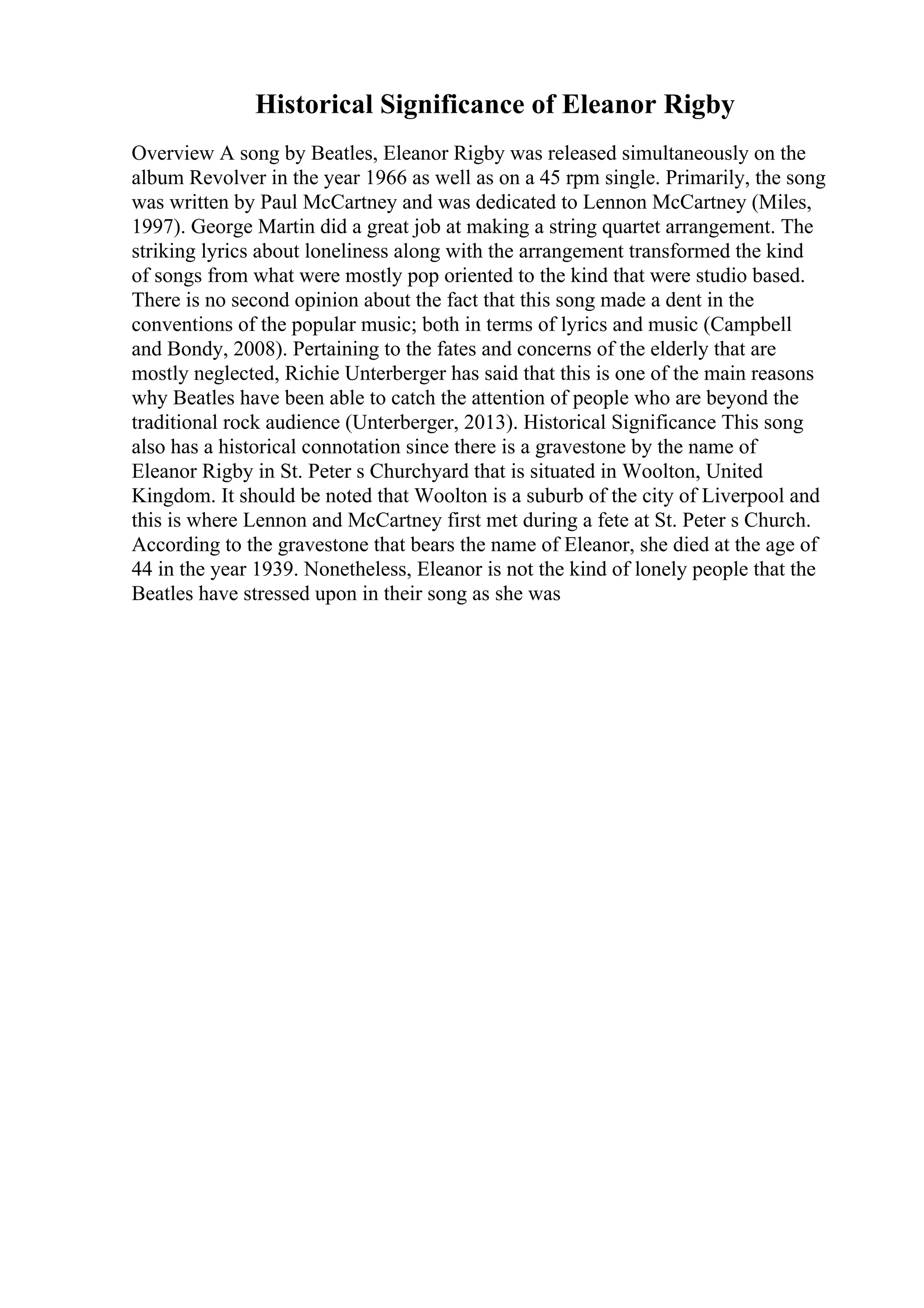 Historical Significance of Eleanor Rigby
Overview A song by Beatles, Eleanor Rigby was released simultaneously on the
album Revolver in the year 1966 as well as on a 45 rpm single. Primarily, the song
was written by Paul McCartney and was dedicated to Lennon McCartney (Miles,
1997). George Martin did a great job at making a string quartet arrangement. The
striking lyrics about loneliness along with the arrangement transformed the kind
of songs from what were mostly pop oriented to the kind that were studio based.
There is no second opinion about the fact that this song made a dent in the
conventions of the popular music; both in terms of lyrics and music (Campbell
and Bondy, 2008). Pertaining to the fates and concerns of the elderly that are
mostly neglected, Richie Unterberger has said that this is one of the main reasons
why Beatles have been able to catch the attention of people who are beyond the
traditional rock audience (Unterberger, 2013). Historical Significance This song
also has a historical connotation since there is a gravestone by the name of
Eleanor Rigby in St. Peter s Churchyard that is situated in Woolton, United
Kingdom. It should be noted that Woolton is a suburb of the city of Liverpool and
this is where Lennon and McCartney first met during a fete at St. Peter s Church.
According to the gravestone that bears the name of Eleanor, she died at the age of
44 in the year 1939. Nonetheless, Eleanor is not the kind of lonely people that the
Beatles have stressed upon in their song as she was
 